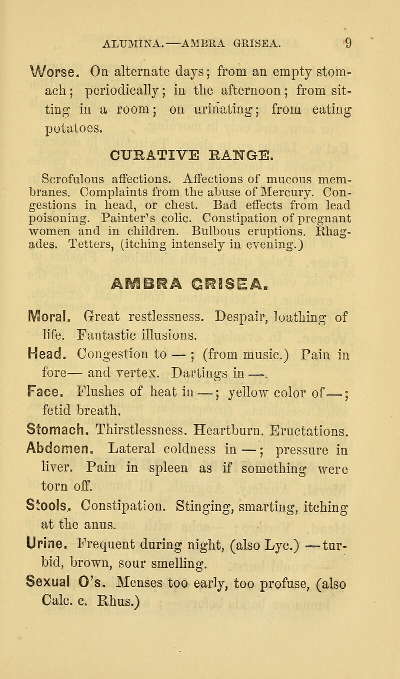 Worse. On alternate days; from an empty stom- ach ; periodically; in the afternoon; from sit- ting in a room; on urinating; from eating potatoes. CUEATIVE IIAKGE. Scrofulous affections. Affections of mucous mem- branes. Complaints from the abuse of Mercury. Con- gestions in head, or chest. Bad effects from lead poisoning. Painter's colic. Constipation of pregnant women and in children. Bulbous eruptions. Khag- ades. Tetters, (itching intensely in evening.) Moral. Great restlessness. Despair, loathing of life. Fantastic illusions. Head. Congestion to — ; (from music.) Pain in fore— and vertex. Dartings in —. Face. Flushes of heat in —; yellow color of—; fetid breath. Stomach. Thirstlessness. Heartburn. Eructations. Abdomen. Lateral coldness in —; pressure in liver. Pain in spleen as if something were torn off. Stools, Constipation. Stinging, smarting, itching at the anus. Urine. Frequent during night, (also Lye.) —tur- bid, brown, sour smelling. Sexual O's. Menses too early, too profuse, (also Calc. c. Rhus.)