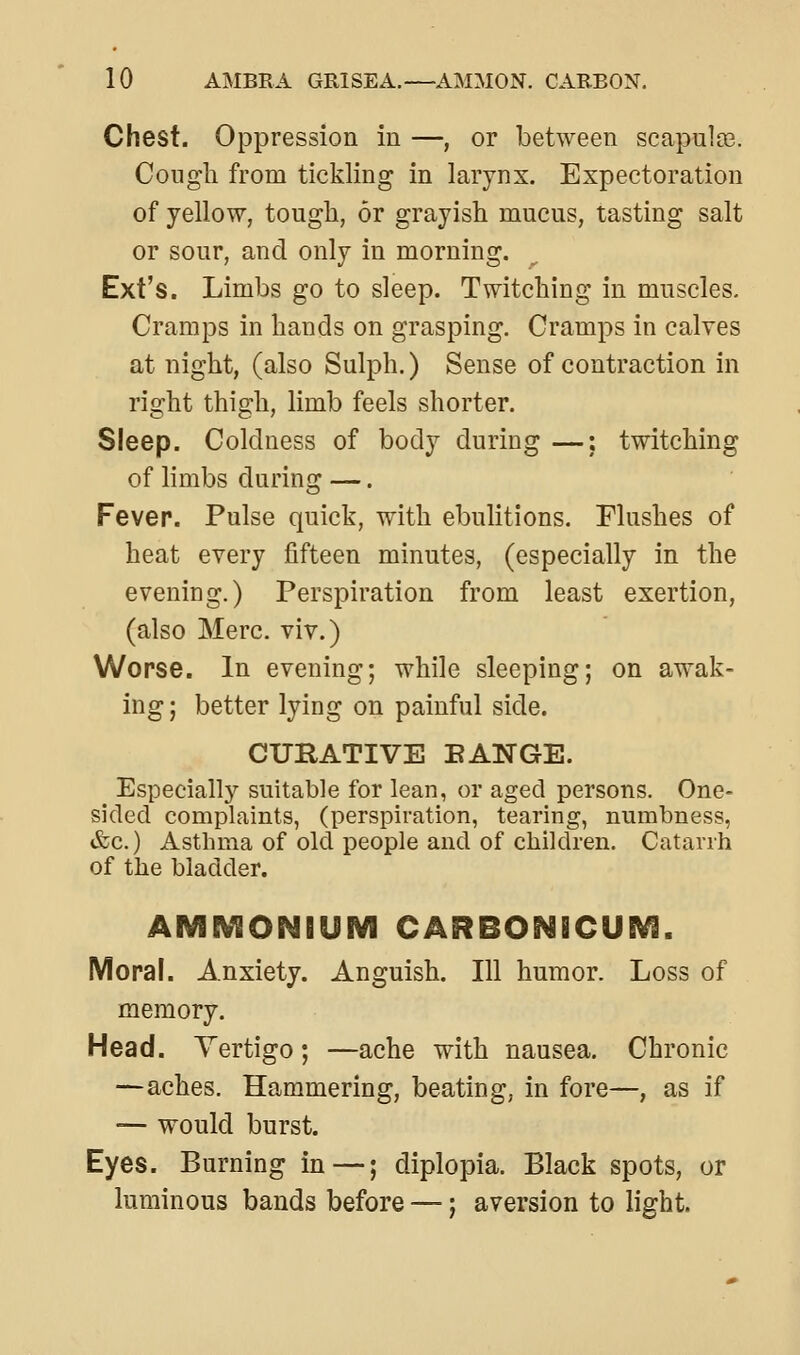 Chest. Oppression in —, or between scapuloe. Congli from tickling in larynx. Expectoration of yellow, tough, or grayish mucus, tasting salt or sour, and only in morning. Ext's. Limbs go to sleep. Twitching in muscles. Cramps in hands on grasping. Cramps in calves at night, (also Sulph.) Sense of contraction in right thigh, limb feels shorter. Sleep. Coldness of body during —;. twitching of limbs during —. Fever. Pulse quick, with ebulitions. Flushes of heat every fifteen minutes, (especially in the evening.) Perspiration from least exertion, (also Merc, viv.) Worse. In evening; while sleeping; on awak- ing ; better lying on painful side. CURATIVE EANGE. Especially suitable for lean, or aged persons. One- sided complaints, (perspiration, tearing, numbness, &c.) Asthma of old people and of children. Catarrh of the bladder. AlVBEVeONBUM CARBO^BECUE^. Moral. Anxiety. Anguish. Ill humor. Loss of memory. Head. Vertigo; —ache with nausea. Chronic —aches. Hammering, beating, in fore—, as if — would burst. Eyes. Burning in—; diplopia. Black spots, or luminous bands before —; aversion to light.