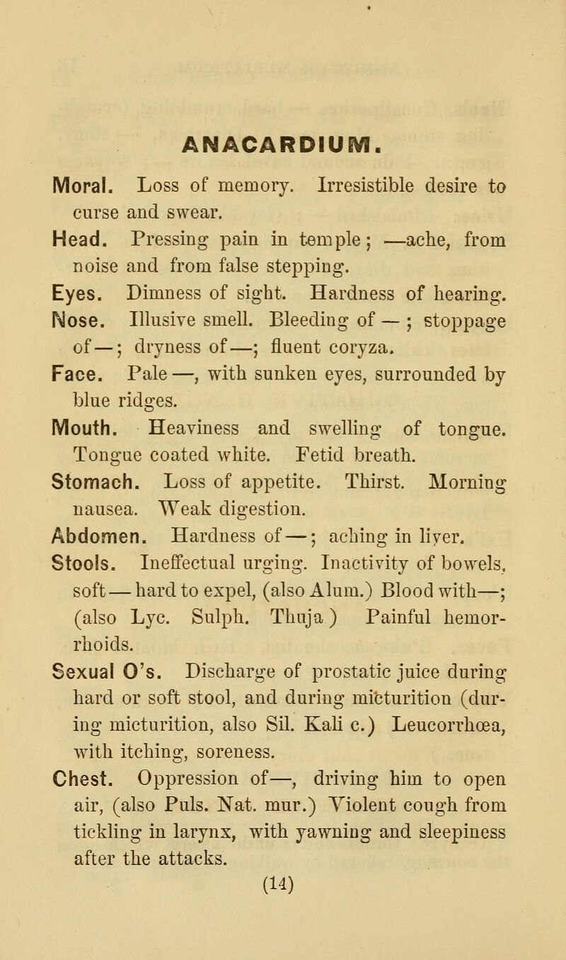 ANACARDIUEVI. Moral. Loss of memory. Irresistible desire to curse and swear. Head. Pressing pain in temple; —ache, from noise and from false stepping. Eyes. Dimness of sight. Hardness of hearing. Nose. Illusive smell. Bleeding of — ; stoppage of—; dryness of—; fluent coryza. Face. Pale—, with sunken eyes, surrounded by blue ridges. Mouth. Heaviness and swelling of tongue. Tongue coated white. Fetid breath. Stomach. Loss of appetite. Thirst. Morning nausea. Weak digestion. Abdomen. Hardness of —; aching in liver. Stools. Ineffectual urging. Inactivity of bowels, soft — hard to expel, (also Alum.) Blood with—; (also Lye. Sulph. Thuja) Painful hemor- rhoids. Sexual O's. Discharge of prostatic juice during hard or soft stool, and during micturition (dur- ing micturition, also Sil. Kali c.) Leucorrhoea, with itching, soreness. Chest. Oppression of—, driving him to open air, (also Puis. Nat. mur.) Violent cough from tickling in larynx, with yawning and sleepiness after the attacks.