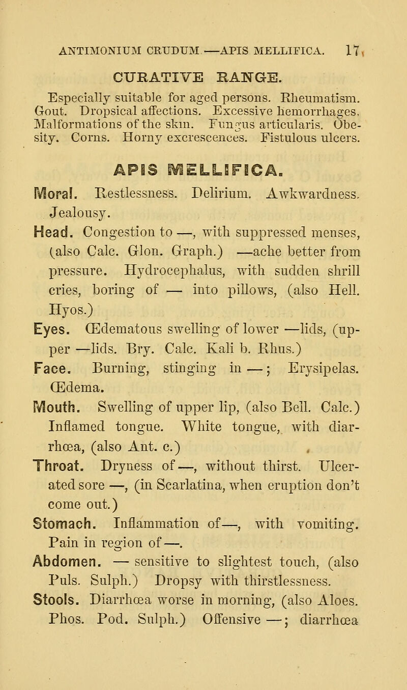 CURATIVE RANGE. Especially suitable for aged persons. Elieumatism, Gout. Dropsical affections. Excessive hemorrhages. Malformations of the skin. Fimjus articularis. Obe- sity. Corns. Horny excrescences. Fistulous ulcers. Mora!. Restlessness. Delirium. Awkwardness, Jealousy. Head. Congestion to —, vnth suppressed menses, (also Calc. Glon. Graph.) —ache better from pressure. Hydrocephalus, with sudden shrill cries, boring of — into pillows, (also Hell. Hyos.) Eyes. CEdematous swelling of lower —lids, (up- per —lids. Bry. Calc. Kali b. Rhus.) Face. Burning, stinging in—; Erysipelas. CEdema. Mouth. Swelling of upper lip, (also Bell. Calc.) Inflamed tongue. White tongue, with diar- rhoea, (also Ant. c.) , Throat. Dryness of—, without thirst. Ulcer- ated sore —, (in Scarlatina, when eruption don't come out.) Stomach. Inflammation of—, with vomiting. Pain in region of—. Abdomen. — sensitive to slightest touch, (also Puis. Sulph.) Dropsy with thirstlessness. Stools. Diarrhoea worse in morning, (also Aloes. Phos. Pod. Sulph.) Offensive —; diarrhcea