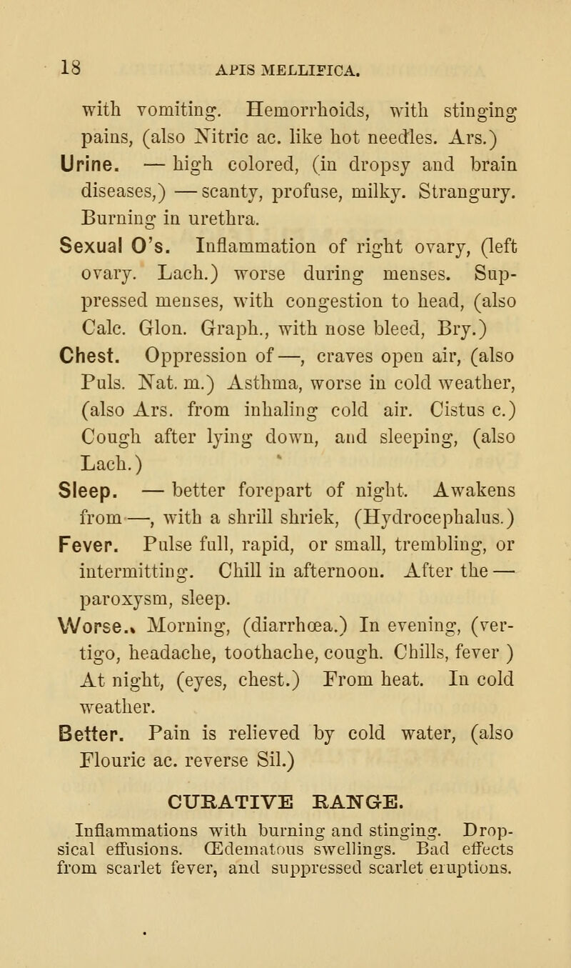 with vomiting. Hemorrhoids, with stinging pains, (also Xitric ac. like hot needles. Ars.) Urine. — high colored, (in dropsy and brain diseases,) —scanty, profuse, milky. Strangury. Burning in urethra. Sexual O's. Inflammation of right ovary, (left ovary. Lach.) worse during menses. Sup- pressed menses, with congestion to head, (also Calc. Glon. Graph., with nose bleed, Bry.) Chest. Oppression of—, craves open air, (also Puis. Nat. m.) Asthma, worse in cold weather, (also Ars. from inhaling cold air. Cistus c.) Cough after lying down, and sleeping, (also Lach.) Sleep. — better forepart of night. Awakens from—, with a shrill shriek, (Hydrocephalus.) Fever. Pulse full, rapid, or small, trembling, or intermitting. Chill in afternoon. After the — paroxysm, sleep. Worse.% Morning, (diarrhcea.) In evening, (ver- tigo, headache, toothache, cough. Chills, fever ) At night, (eyes, chest.) From heat. In cold weather. Better. Pain is relieved by cold water, (also Flouric ac. reverse Sil.) CURATIVE RANGE. Inflammations with burning and stinging. Drop- sical effusions. (Edematous swellings. Bad effects from scarlet fever, and suppressed scarlet eruptions.