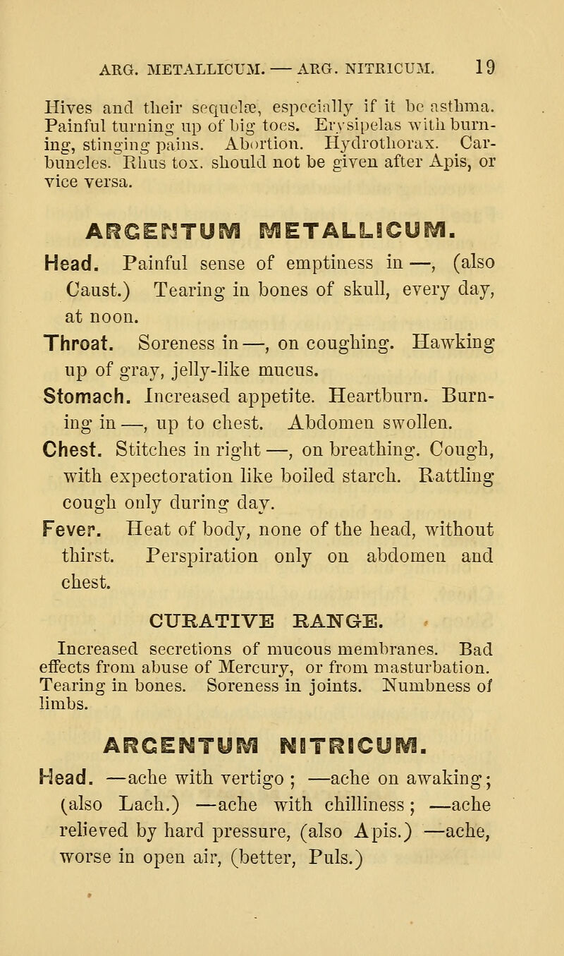 Hives and their sequolte, especially if it be asthma. Painful turning up of hig toes. Erysipelas with burn- ing, stinging pains. Abortion. Hydrothorax. Car- buncles. Rhus tox. should not be given after Apis, or vice versa. Ai^CEnXUiVl INSTALL Head. Painful sense of emptiness in —, (also Caust.) Tearing in bones of skull, every day, at noon. Throat. Soreness in—, on coughing. Hawking up of gray, jelly-like mucus. Stomach. Increased appetite. Heartburn. Burn- ing in —, up to cliest. Abdomen swollen. Chest. Stitches in right —, on breathing. Cough, with expectoration like boiled starch. Rattling cough only during day. Fever. Heat of body, none of the head, without thirst. Perspiration only on abdomen and chest. CURATIVE RANGE. Increased secretions of mucous membranes. Bad effects from abuse of Mercury, or from masturbation. Tearing in bones. Soreness in joints. Numbness of limbs. Head. —ache with vertigo ; —ache on awaking; (also Lach.) —ache with chilliness; —ache relieved by hard pressure, (also Apis.) —ache, worse in open air, (better, Puis.)