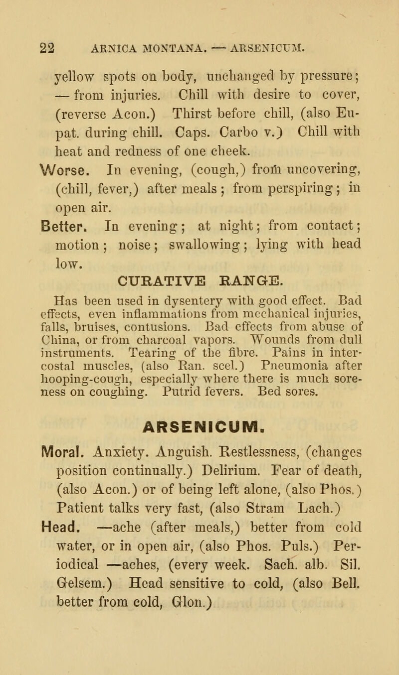 yellow spots on body, iinchaiiged by pressure; — from injuries. Chill with desire to cover, (reverse Aeon.) Thirst before chill, (also Eu- pat. during chill. Caps. Carbo v.) Chill with heat and redness of one cheek. Worse. In evening, (cough,) froiii uncovering, (chill, fever,) after meals ; from perspiring ; in open air. Better. In evening ; at night; from contact; motion ; noise ; swallowing ; lying with head low. CURATIVE RANGE. Has been used in dysentery with good effect. Bad effects, even inflammations from mechanical injuries, falls, bruises, contusions. Bad effects from abuse of China, or from charcoal vapors. Wounds from dull instruments. Tearing of tlie fibre. Pains in inter- costal muscles, (also Ran. seel.) Pneumonia after hooping-cough, especially where there is much sore- ness on coughing. Putrid fevers. Bed sores. ARSENICUM. Moral. Anxiety. Anguish. Restlessness, (changes position continually.) Delirium. Fear of death, (also Aeon.) or of being left alone, (also Phos.) Patient talks very fast, (also Stram Lach.) Head. —ache (after meals,) better from cold water, or in open air, (also Phos. Puis.) Per- iodical —aches, (every week. Sach. alb. Sil. Gelsem.) Head sensitive to cold, (also Bell, better from cold, Glon.)