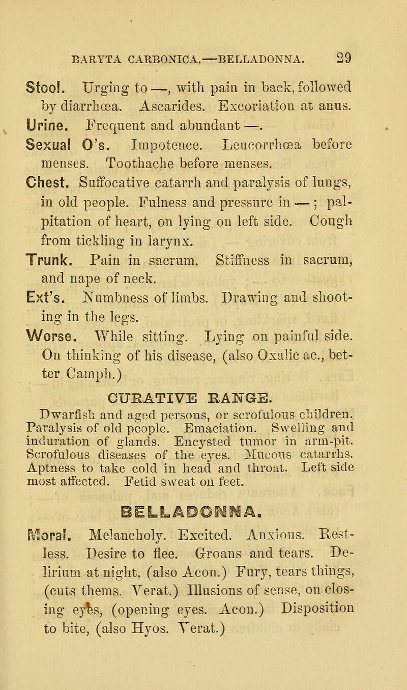 Stoo!. Urging to—, with pain in back, followed by diarrhoea. Ascarides. Excoriation at anus. Urine. Frequent and abundant—. Sexual O's. Impotence. Leucorrhcea before menses. Toothache before menses. Chest. Suffocative catarrh and paralysis of lungs, in old people. Fulness and pressure in — ; pal- pitation of heart, on lying on left side. Cough from tickling in larynx. Trunk. Pain in sacrum. Stiffness in sacrum, and nape of neck. Ext's. jSTumbness of limbs. Drawing and shoot- ing in the legs. Worse. While sitting. Lying on painful side. On thinking of his disease, (also Oxalic ac, bet- ter Camph.) CURATIVE HATTGE. Dwarfish and aged persons, or scrofulous children. Paralysis of old people. Emaciation. Swelling and induration of glands. Encysted tumor in arm-pit. Scrofulous diseases of the eyes. Mucous catarrhs. Aptness to take cold in head and throat. Left side most alfected. Fetid sweat on feet. i\1ora!. Melancholy. Excited. Anxious. Rest- less. Desire to flee. Groans and tears. De- lirium at night, (also Aeon.) Fury, tears things, (cuts thems. Yerat.) Illusions of sense, on clos- ing ey^s, (opening eyes. Aeon.) Disposition to bite, (also Hyos. Yerat.)