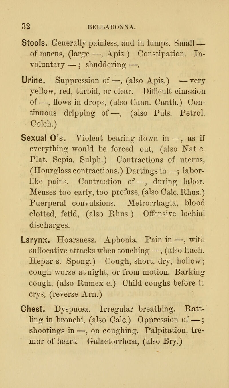 Stools. Generally painless, and in lumps. Small — of mucus, (large—, Apis.) Constipation. In- voluntary — ; shuddering —. Urine. Suppression of—, (also Apis.) —very yellow, red, turbid, or clear. Difficult eimssion of—, flows in drops, (also Cann. Canth.) Con- tinuous dripping of—, (also Puis. Petrol. Colch.) Sexual O's. Yiolent bearing down in —, as if everything would be forced out, (also Nat c. Plat. Sepia. Sulph.) Contractions of uterus, (Hourglass contractions.) Dartingsin—; labor- like pains. Contraction of—, during labor. Menses too early, too profuse, (also Calc.Rhus.) Puerperal convulsions. Metrorrhagia, blood clotted, fetid, (also Rhus.) Offensive lochia! discharges. Larynx. Hoarsness. Aphonia. Pain in —, with suffocative attacks when touching —, (also Lach. Ilepar s. Spong.) Cough, short, dry, hollow; cough worse at night, or from motion. Barking cough, (also Rumex c.) Child coughs before it crys, (reverse Arn.) Chest. Dyspnoea. Irregular breathing. Ratt- ling in bronchi, (also Calc.) Oppression of — ; shootings in —, on coughing. Palpitation, tre- mor of heart. Galactorrhoea, (also Bry.)