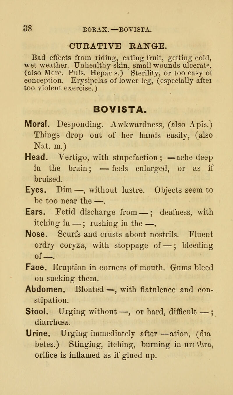 CURATIVE RANGE. Bad effects from riding, eating fruit, getting cold, wet weather. Unhealthy skin, small wounds ulcerate, (also Merc. Puis. Hepar s.) Sterility, or loo easy of conception. Erysipelas of lower leg, (especially aftei too violent exercise.) BOVISTA. Moral. Desponding. Awkwardness, (also Apis.) Things drop out of her hands easily, (also Nat. m.) Head. Vertigo, with stupefaction ; —ache deep in the brain; — feels enlarged, or as if bruised. Eyes. Dim—, without lustre. Objects seem to be too near the —. Ears. Fetid discharge from —; deafness, with itching in —; rushing in the —. Nose. Scurfs and crusts about nostrils. Fluent ordry coryza, with stoppage of—; bleeding of—. Face. Eruption in corners of mouth. Gums bleed on sucking them. Abdomen. Bloated—, with flatulence and con- stipation. Stool. Urging without—, or hard, difficult — ; diarrhoea. Urine. Urging immediately after —ation, (dia betes.) Stinging, itching, burning in urf \\\vsl, orifice is Inflamed as if glued up.