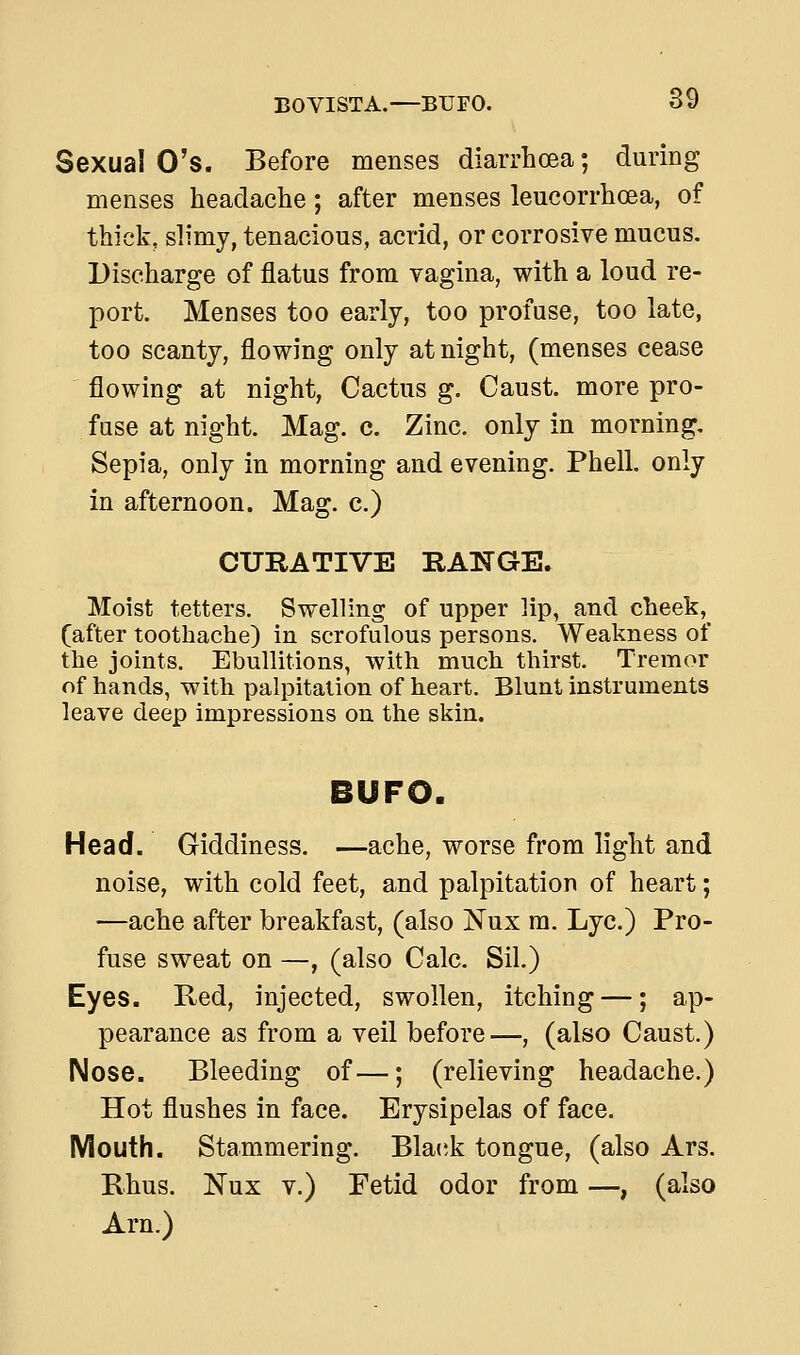 Sexual O's. Before menses diarrhoea; during menses headache; after menses leucorrhoea, of thick, slimy, tenacious, acrid, or corrosive mucus. Discharge of flatus from vagina, with a loud re- port. Menses too early, too profuse, too late, too scanty, flowing only at night, (menses cease flowing at night, Cactus g. Caust. more pro- fuse at night. Mag. c. Zinc, only in morning. Sepia, only in morning and evening. Phell. only in afternoon. Mag. c.) CURATIVE RANGE. Moist tetters. Swelling of upper lip, and cheek, (after toothache) in scrofulous persons. Weakness of the joints. Ebullitions, with much thirst. Tremor of hands, with palpitation of heart. Blunt instruments leave deep impressions on the skin. BUFO. Head. Giddiness. —ache, worse from light and noise, with cold feet, and palpitation of heart; —ache after breakfast, (also Nux m. Lye.) Pro- fuse sweat on —, (also Calc. Sil.) Eyes. Red, injected, swollen, itching —; ap- pearance as from a veil before—, (also Caust.) Nose. Bleeding of—; (relieving headache.) Hot flushes in face. Erysipelas of face. Mouth. Stammering. Blaiik tongue, (also Ars. Rhus. Nux V.) Fetid odor from —, (also Am.)