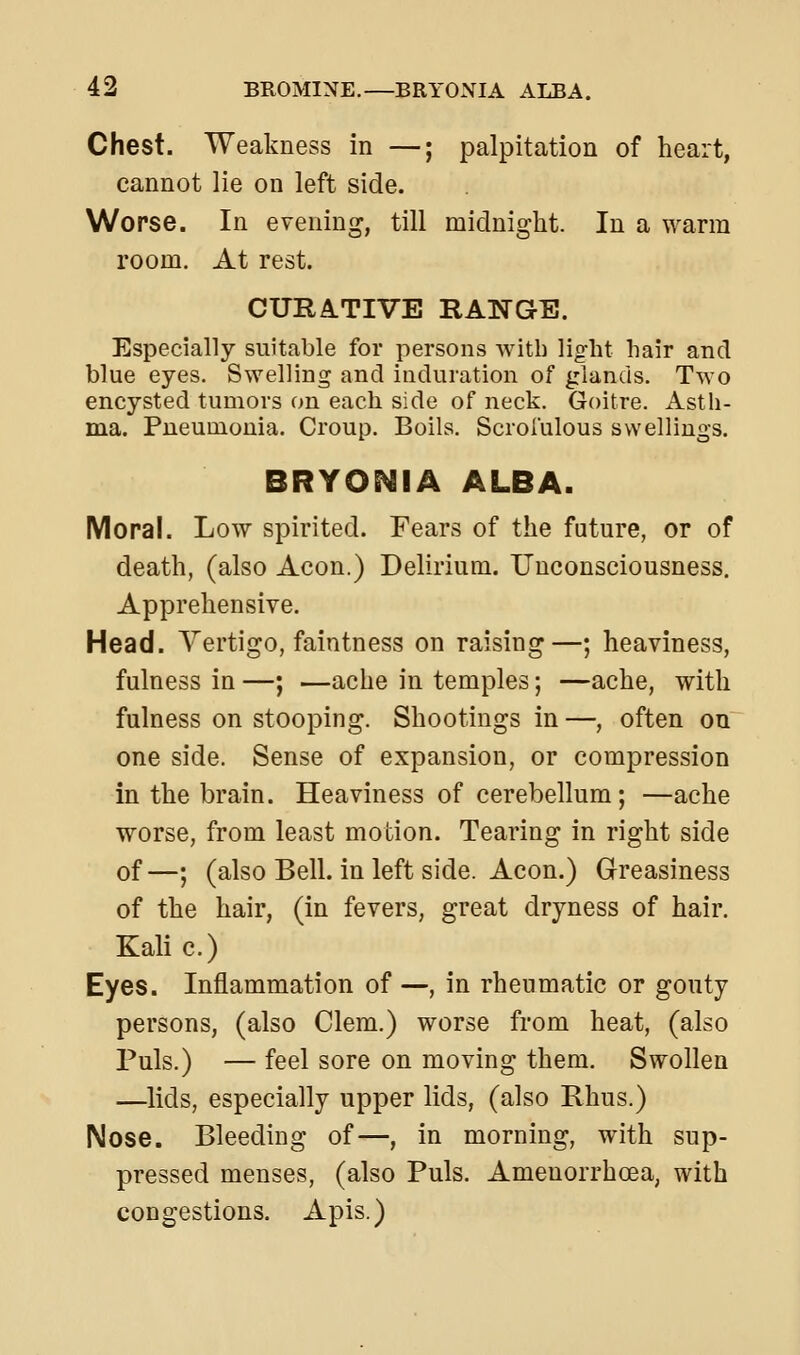 Chest. Weakness in —; palpitation of heart, cannot lie on left side. Worse. In evening, till midnight. In a warm room. At rest. CURATIVE RANGE. Especially suitable for persons with light hair and blue eyes. Swelling and induration of glands. Two encysted tumors on each side of neck. Goitre. Asth- ma. Pneumonia. Croup. Boils. Scrofulous swellings. BRYONIA ALBA. IVIopal. Low spirited. Fears of the future, or of death, (also Aeon.) Delirium. Unconsciousness. Apprehensive. Head. Yertigo, faintness on raising—; heaviness, fulness in —; —ache in temples; —ache, with fulness on stooping. Shootings in—, often on one side. Sense of expansion, or compression in the brain. Heaviness of cerebellum; —ache worse, from least motion. Tearing in right side of—; (also Bell, in left side. Aeon.) Greasiness of the hair, (in fevers, great dryness of hair. Kali c.) Eyes. Inflammation of —, in rheumatic or gouty persons, (also Clem.) worse from heat, (also Puis.) — feel sore on moving them. Swollen —^lids, especially upper lids, (also Rhus.) Nose. Bleeding of—, in morning, with sup- pressed menses, (also Puis. Amenorrhoea, with congestions. Apis.)