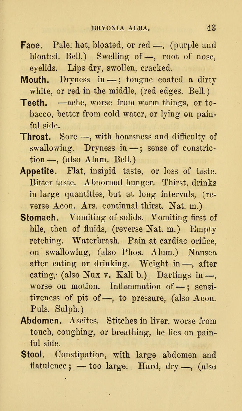 Face. Pale, hot, bloated, or red —, (purple and bloated. Bell.) Swelling of—, root of nose, eyelids. Lips dry, swollen, cracked. Mouth. Dryness in —; tongue coated a dirty white, or red in the middle, (red edges. Bell.) Teeth. —ache, worse from warm things, or to- bacco, better from cold water, or lying on pain- ful side. Throat. Sore —, with hoarsness and difficulty of swallowing. Dryness in —; sense of constric- tion—, (also Alum. Bell.) Appetite. Flat, insipid taste, or loss of taste. Bitter taste. Abnormal hunger. Thirst, drinks in large quantities, but at long intervals, (re- verse Aeon. Ars. continual thirst. Nat. m.) Stomach. Vomiting of solids. Yomiting first of bile, then of fluids, (reverse Nat. m.) Empty retching. Waterbrash. Pain at cardiac orifice, on swallowing, (also Phos. Alum.) Nausea after eating or drinking. Weight in—, after eating,- (also Nux v. Kali b.) Dartings in —, worse on motion. Inflammation of—; sensi- tiveness of pit of—, to pressure, (also Aeon. Puis. Sulph.) Abdomen. Ascites. Stitches in liver, worse from touch, coughing, or breathing, he lies on pain- ful side. Stool. Constipation, with large abdomen and flatulence j — too large. Hard, dry —, (also