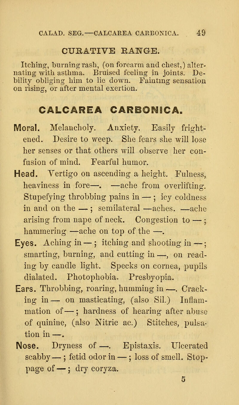 CUBATIVE RANGE. Itclimg, burning rash, (on forearm and chest,) alter- nating with asthma. Bruised feeling in joints. De- bility obliging him to lie down. Fainting sensation on rising, or after mental exertion. CALCAREA CARBONECA. IVloral. Melancholy. Anxiety. Easily fright- ened. Desire to weep. She fears she will lose her senses or that others will observe her con- fusion of mind. Fearful humor. Head. Vertigo on ascending a height. Fulness, heaviness in fore—. —ache from overlifting. Stupefying throbbing pains in — ; icy coldness in and on the — ; semilateral —aches. —ache arising from nape of neck. Congestion to — ; hammering —ache on top of the —. Eyes. Aching in — ; itching and shooting in —; smarting, burning, and cutting in —, on read- ing by candle light. Specks on cornea, pupils dialated. Photophobia. Presbyopia. Ears. Throbbing, roaring, humming in—. Crack- ing in— on masticating, (also Sil.) Inflam- mation of—; hardness of hearing after abuse of cjuinine, (also Nitric ac.) Stitches, pulsa- tion in —. Nose. Dryness of —. Epistaxis. Ulcerated scabby— ; fetid odor in —; loss of smell. Stop- page of —} dry coryza. 5