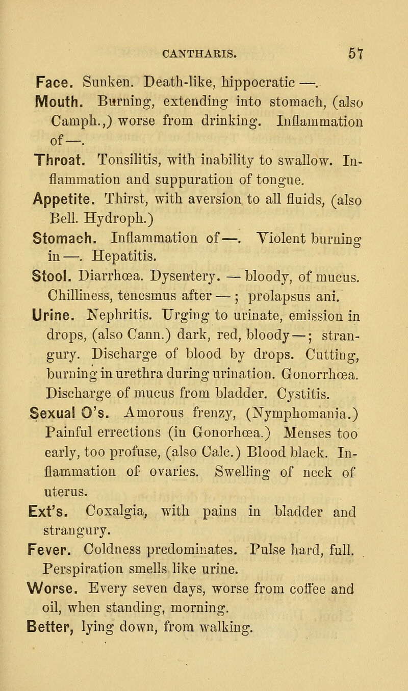 CANTHARIS. 51 Face. Sunken. Death-like, hippocratic —. Mouth. Bwrning, extending into stomach, (also Camph.,) worse from drinking. Inflammation of—. Throat. Tonsilitis, with inability to swallow. In- flammation and suppuration of tongue. Appetite. Thirst, with aversion to all fluids, (also Bell. Hydroph.) Stomach. Inflammation of—. Violent burnino; in—. Hepatitis. Stool. Diarrhoea. Dysentery. —bloody, of mucus. Chilliness, tenesmus after — ; prolapsus ani. Urine. Nephritis. Urging to urinate, emission in drops, (also Cann.) dark, red, bloody —; stran- gury. Discharge of blood by drops. Cutting, burning in urethra during urination. Gonorrhoea. Discharge of mucus from bladder. Cystitis. Sexual O's. Amorous frenzy, (i^ymphomania.) Painful errections (in Gonorhoea.) Menses too early, too profuse, (also Calc.) Blood black. In- flammation of ovaries. Swelling of neck of uterus. Ext's. Coxalgia, with pains in bladder and strangury. Fever. Coldness predominates. Pulse hard, full. Perspiration smells like urine. Worse. Every seven days, worse from coffee and oil, when standing, morning. Better, lying down, from walking.