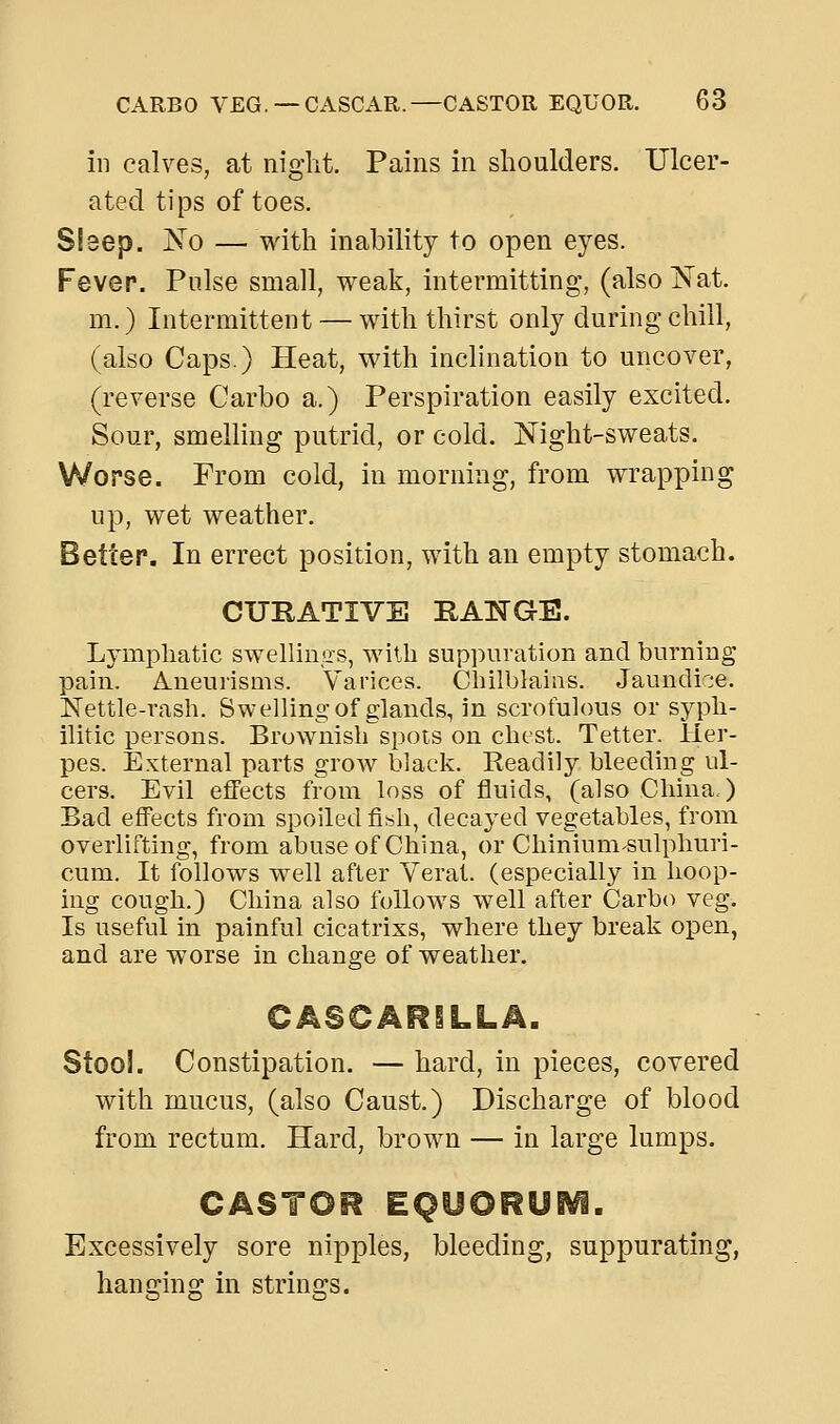 in calves, at niglit. Pains in shoulders. Ulcer- ated tips of toes. Sleep. No — with inability to open eyes. Fever. Pulse small, weak, intermitting, (also IS'at. m.) Intermittent — with thirst only during chill, (also Caps.) Heat, with inclination to uncover, (reverse Carbo a.) Perspiration easily excited. Sour, smelling putrid, or cold. Night-sweats. Worse. From cold, in morning, from wrapping up, wet weather. Better. In errect position, with an empty stomach. CURATIVE HANGE. Lymphatic swellings, with suppuration and burning pain. Aneurisms. Varices. Cliilblaias. Jaundice. Nettle-rash. Swelling of glands, in scrofulous or syph- ilitic persons. Brownish spots on chest. Tetter. Her- pes. External parts grow black. Readily bleeding ul- cers. Evil effects from loss of fluids, (also China.) Bad effects from spoiled fif^h, decayed vegetables, from overlifting, from abuse of China, or Chinium^sulphuri- cum. It follows well after Yerat. (especially in hoop- ing cough.) China also follows well after Carbo veg. Is useful in painful cicatrixs, where they break open, and are worse in change of weather, CASCARILLA. Stool. Constipation. — hard, in pieces, covered with mucus, (also Caust.) Discharge of blood from rectum. Hard, brown — in large lumps. CASTOR EQUORUiVi. Excessively sore nipples, bleeding, suppurating, hanging in strings.