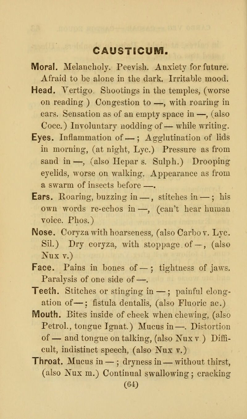 CAUSTICUM. Moral. Melancholy. Peevish. Anxiety for future. Afraid to be alone in the dark. Irritable mood. Head. Vertigo. Shootings in the temples, (worse on reading ) Congestion to —, with roaring in ears. Sensation as of an empty space in —, (also Coco.) Involuntary nodding of— while writing. Eyes. Inflammation of—; Agglutination of lids in morning, (at night. Lye.) Pressure as from sand in —, (also Hepar s. Sulph.) Drooping eyelids, worse on walking. Appearance as from a swarm of insects before —. Ears. Roaring, buzzing in —, stitches in —; his own words re-echos in —, (can't hear human voice. Phos.) Nose. Coryza with hoarseness, (alsoCarbov. Lye. Sil.) Dry coryza, with stoppage, of— , (also Nux V.) Face. Pains in bones of—; tightness of jaws. Paralysis of one side of—. Teeth. Stitches or stinging in — ; painful elong- ation of—; fistula dentalis, (also Fluoric ac.) Mouth. Bites inside of cheek when chewing, (also Petrol., tongue Ignat.) Mucus in—. Distortion of — and tongue on talking, (also Nux v ) Diffi- cult, indistinct speech, (also Nux v.) Throat. Mucus in — ; dryness in — without thirst, (also Nux m.) Continual swallowing 5 cracking