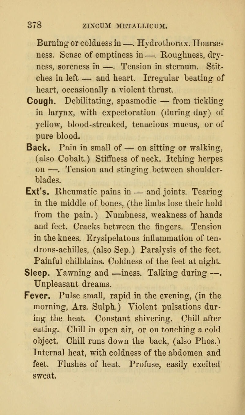 Burning or coldness in —. Hydrotliorax. Hoarse- ness. Sense of emptiness in —. Roughness, dry- ness, soreness in —. Tension in sternum. Stit- ches in left — and heart. Irregular beating of heart, occasionally a violent thrust. Cough. Debilitating, spasmodic — from tickling in larynx, with expectoration (during day) of yellow, blood-streaked, tenacious mucus, or of pure blood. Back. Pain in small of — on sitting or walking, (also Cobalt.) Stiffness of neck. Itching herpes on —. Tension and stinging between shoulder- blades. Ext's. Rheumatic pains in — and joints. Tearing in the middle of bones, (the limbs lose their hold from the pain.) Numbness, weakness of hands and feet. Cracks between the fingers. Tension in the knees. Erysipelatous inflammation of ten- drons-achilles, (also Sep.) Paralysis of the feet. Painful chilblains. Coldness of the feet at night. Sleep. Yawning and —iness. Talking during —. Unpleasant dreams. Fever. Pulse small, rapid in the evening, (in the morning, Ars. Sulph.) Violent pulsations dur- ing the heat. Constant shivering. Chill after eating. Chill in open air, or on touching a cold object. Chill runs down the back, (also Phos.) Internal heat, with coldness of the abdomen and feet. Flushes of heat. Profuse, easily excited sweat.
