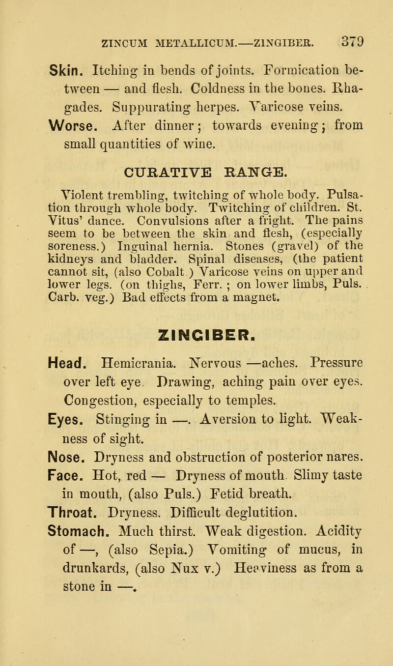 Skin. Itching in bends of joints. Formication be- tween — and flesh. Coldness in the bones. Rha- gades. Suppurating herpes. Taricose veins. Worse. After dinner; towards eveningj from small quantities of wine. CURATIVE RANGE. Violent trembling, twitching of whole body. Pulsa- tion through whole body. Twitching of children. St. Vitus' dance. Convulsions after a fright. The pains seem to be between the skin and flesh, (especially soreness.) Inguinal hernia. Stones (gravel) of the kidneys and bladder. Spinal diseases, (the patient cannot sit, (also Cobalt ) Varicose veins on upper and lower legs, (on thighs, Ferr. ; on lower limbs, Puis. . Carb. veg.) Bad effects from a magnet. ZINGIBER. Head. Hemicrania. Nervous —aches. Pressure over left eye. Drawing, aching pain over eyes. Congestion, especially to temples. Eyes. Stinging in —. Aversion to light. Weak- ness of sight. Nose. Dryness and obstruction of posterior nares. Face. Hot, red— Dryness of mouth. Slimy taste in mouth, (also Puis.) Fetid breath. Throat. Dryness. Difficult deglutition. Stomach. Much thirst. Weak digestion. Acidity of—, (also Sepia.) Vomiting of mucus, in drunkards, (also Nux v.) Heaviness as from a stone in —♦