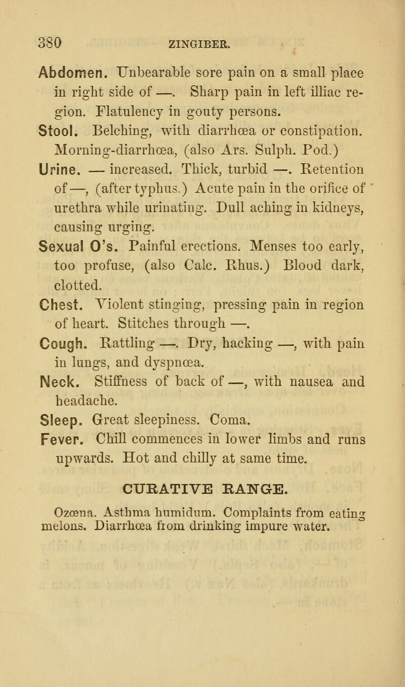 Abdomen. Unbearable sore pain on a small place in right side of —. Sharp pain in left illiac re- gion. Flatulency in gouty persons. Stool. Belching, with diarrhoea or constipation. Morning-diarrhoea, (also Ars. Sulph. Pod.) Urine, — increased. Thick, turbid —. Retention of—, (after typhus.) Acute pain in the orifice of urethra while urinating. Dull aching in kidneys, causing urging. Sexual O's. Painful erections. Menses too early, too profuse, (also Calc. Rhus.) Blood dark, clotted. Chest. Violent stinging, pressing pain in region of heart. Stitches through —. Cough. Rattling —. Dry, hacking —, with pain in lungs, and dyspnoea. Neck. Stiffness of back of—, with nausea and headache. Sleep. Great sleepiness. Coma, Fever. Chill commences in lower limbs and runs upwards. Hot and chilly at same time. CURATIVE RANGE. Ozoena. Asthma humidnm. Complaints from eating melons. Diarrhoea from drinking impure water.