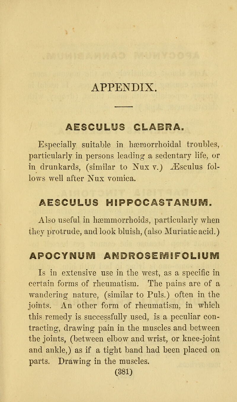 APPENDIX. AESCULUS CLABeA. Especially suitable in heemorrhoidal troubles, particularly in persons leading a sedentary life, or in drunkards, (similar to Nux v.) JEsculus fol- lows well after Nux vomica. AESCULUS HBPPOCASTAI^yiVi. Also useful in haemmorrhoids, particularly when they protrude, and look bluish, (also Muriatic acid.) APOCYI^UEVi AMOROSEi^iFOLIUSVi Is in extensive use in the west, as a specific in certain forms of rheumatism. The pains are of a wandering nature, (similar to Puis.) often in the joints. An other form of rheumatism, in which this remedy is successfully used, is a peculiar con- tracting, drawing pain in the muscles and between the joints, (between elbow and wrist, or knee-joint and ankle,) as if a tight band had been placed on parts. Drawing in the muscles.