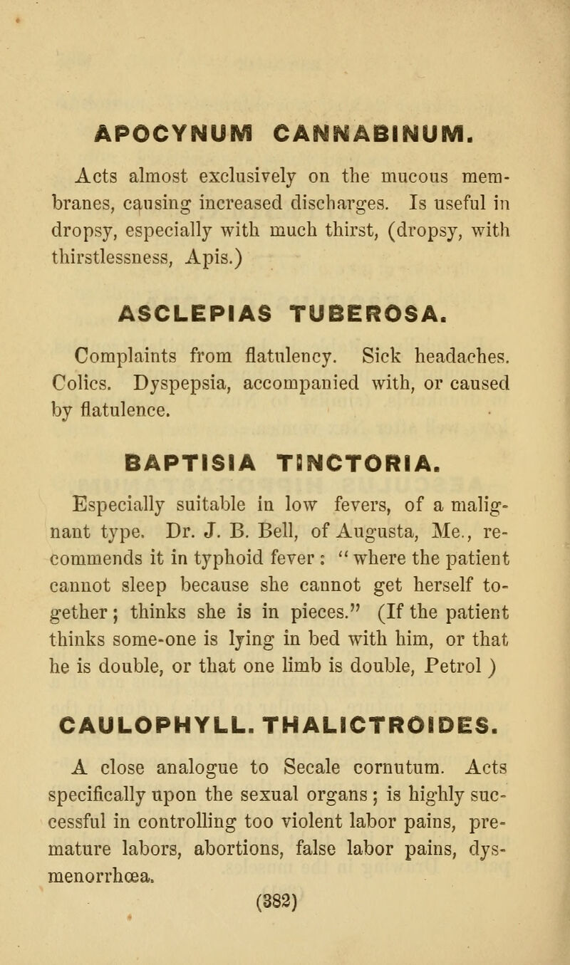 APOCYNUM CAN^SABINUIVI. Acts almost exclusively on the mucous mem- branes, causing increased discharges. Is useful in dropsy, especially with much thirst, (dropsy, with thirstlessness. Apis.) ASCLEPIAS TUBEROSA. Complaints from flatulency. Sick headaches. Colics. Dyspepsia, accompanied with, or caused by flatulence. BAPTISIA TBNCTORIA. Especially suitable in low fevers, of a malig- nant type. Dr. J. B. Bell, of Augusta, Me., re- commends it in typhoid fever :  where the patient cannot sleep because she cannot get herself to- gether ; thinks she is in pieces. (If the patient thinks some-one is lying in bed with him, or that he is double, or that one limb is double, Petrol) CAULOPHYLL. THALICTROIDES. A close analogue to Secale cornutum. Acts specifically upon the sexual organs ; is highly suc- cessful in controlling too violent labor pains, pre- mature labors, abortions, false labor pains, dys- menorrhoea. (383)