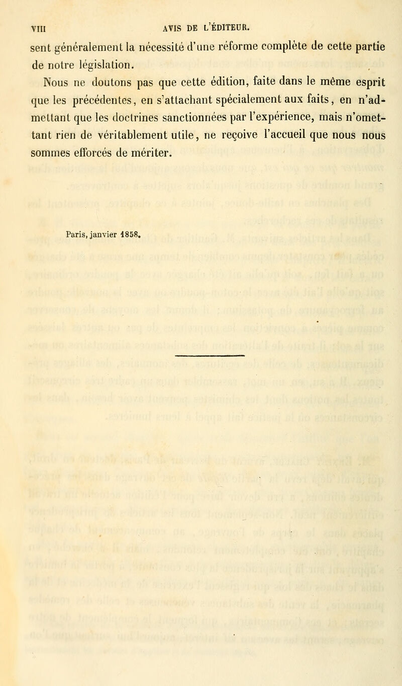 sent généralement la nécessité d'une réforme complète de cette partie de notre législation. Nous ne doutons pas que cette édition, faite dans le même esprit que les précédentes, en s1 attachant spécialement aux faits, en n'ad- mettant que les doctrines sanctionnées par l'expérience, mais n'omet- tant rien de véritablement utile, ne reçoive l'accueil que nous nous sommes efforcés de mériter. Paris, janvier 1858.