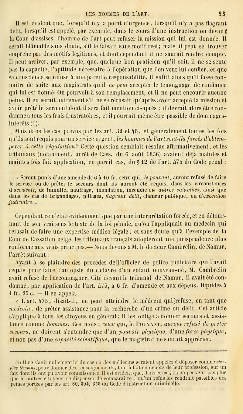 Il est évident que, lorsqu'il n'y a point d'urgence, lorsqu'il n'y a pas flagrant délit, lorsqu'il est appelé, par exemple, dans le cours d'une instruction ou devant la Cour d'assises, l'homme de l'art peut refuser la mission qui lui est donnée. Il serait blâmable sans doute, s'il le faisait sans motif réel; mais il peut se trouver empêché par des motifs légitimes, et dont cependant il ne saurait rendre compte. Il peut arriver, par exemple, que, quelque bon praticien qu'il soit, il ne se sente pas la capacité, l'aptitude nécessaire à l'opération que l'on veut lui confier, et que sa conscience se refuse à une pareille responsabilité. II suffit alois qu'il fasse con- naître de suite aux magistrats qu'il ne peut accepter le témoignage de confiance qni lui est donné. On pourvoit à son remplacement, et il ne peut encourir aucune peine. II en serait autrement s'il ne se récusait qu'après avoir accepté la mission et avoir prêté le serment dont il sera fait mention ci-après : il devrait alors être con- damné à tous les frais frustratoires, et il pourrait même être passible de dommages- intérêts (1). Mais dans les cas prévus par les art. 32 et Zi6, et généralement toutes les fois qu'ils sont requis pour un service urgent, leshommes de Part sont-ils forcés d'obtem- pérer à cette réquisition? Cette question semblait résolue affirmativement, et les tribunaux (notamment, arrêt de Cass. du 6 août 1836) avaient déjà maintes et maintes fois fait application, en pareil cas, du § 12 de l'art, klb du Code pénal : « Seront puais d'une amende de 6 à 10 fr. ceux qui, le pouvant, auront refusé de faire le service ou de prêter le secours dont ils auront été requis, dans les circonstances d'accidents, de tumulte, naufrage, inondation, incendie ou autres calamités, ainsi que dans les cas de brigandages, pillages, flagrant délit, clameur publique, ou d'exécution judiciaire. » Cependant ce n'était évidemment que par une interprétation forcée, et en détour- nant de son vrai sens le texte de la loi pénale, qu'on l'appliquait au médecin qui refusait de faire une expertise médico-légale; et sans doute qu'à l'exemple de la Cour de Cassation belge, les tribunaux français adopteront une jurisprudence plus conforme aux vrais principes.— Nous devons à M. le docteur Cambrelin, de Namur, l'arrêt suivant : Ayant à se plaindre des procédés de [l'officier de police judiciaire qui l'avait requis pour faire l'autopsie du cadavre d'un enfant nouveau-né, M. Cambrelin avait refusé de l'accompagner. Cité devant le tribunal de Namur, il avait été con- damné, par application de l'art. £75, à 6 fr. d'amende et aux dépens, liquidés à 1 fr. 25 c. — 11 en appela. .; L'art. /i75, disait-il, ne peut atteindre le médecin qui'refuse, en tant que médecin, de prêter assistance pour la recherche d'un crime ou délit. Cet article s'applique à tous les citoyens en général ; il les oblige à donner secours et assis- tance comme hommes. Ces mots : ceux qui, le Pouvant, auront refusé de prêter secours, ne doivent s'entendre que d'un, pouvoir physique, d'une force physique, et non pas d'une capacité scientifique, que le magistrat ne saurait apprécier. (1) Il ne s'agit nullement ici du cas où des médecins seraient appelés à déposer comme sim- ples témoins,-pom donner des renseignements, tout à fait en dehors de leur profession, sur un fait dont ils ont pu avoir connaissance. Il est évident que, dans ce cas, ils ne peuvent, pas plus que les autres citoyens, se dispenser de comparaître ; qu'un refus les rendrait passibles des peines portées par les art. 80, 304, 355 du Code d'instruction criminelle.