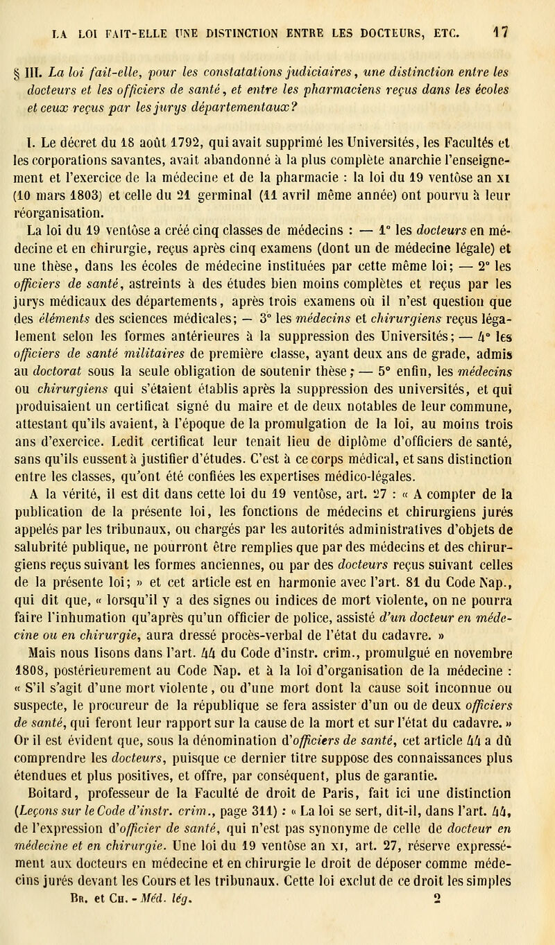 § III. La loi fait-elle, pour les constatations judiciaires, une distinction entre les docteurs et les officiers de santé, et entre les pharmaciens reçus dans les écoles et ceux reçus par les jurys départementaux? I. Le décret du 18 août 1792, qui avait supprimé les Universités, les Facultés et les corporations savantes, avait abandonné à la plus complète anarchie l'enseigne- ment et l'exercice de la médecine et de la pharmacie : la loi du 19 ventôse an xi (10 mars 1803) et celle du 21 germinal (11 avril même année) ont pourvu à leur réorganisation. La loi du 19 ventôse a créé cinq classes de médecins : — 1° les docteurs en mé- decine et en chirurgie, reçus après cinq examens (dont un de médecine légale) et une thèse, dans les écoles de médecine instituées par cette même loi; — 2° les officiers de santé, astreints à des études bien moins complètes et reçus par les jurys médicaux des départements, après trois examens où il n'est question que des éléments des sciences médicales; — 3° les médecins et chirurgiens reçus léga- lement selon les formes antérieures à la suppression des Universités; — h° les officiers de santé militaires de première classe, ayant deux ans de grade, admis au doctorat sous la seule obligation de soutenir thèse; — 5° enfin, les médecins ou chirurgiens qui s'étaient établis après la suppression des universités, et qui produisaient un certificat signé du maire et de deux notables de leur commune, attestant qu'ils avaient, à l'époque de la promulgation de la loi, au moins trois ans d'exercice. Ledit certificat leur tenait lieu de diplôme d'officiers de santé, sans qu'ils eussent à justifier d'études. C'est à ce corps médical, et sans distinction entre les classes, qu'ont été confiées les expertises médico-légales. A la vérité, il est dit dans cette loi du 19 ventôse, art. 27 : « A compter de la publication de la présente loi, les fonctions de médecins et chirurgiens jurés appelés par les tribunaux, ou chargés par les autorités administratives d'objets de salubrité publique, ne pourront être remplies que par des médecins et des chirur- giens reçus suivant les formes anciennes, ou par des docteurs reçus suivant celles de la présente loi; » et cet article est en harmonie avec l'art. 81 du Code Nap., qui dit que, « lorsqu'il y a des signes ou indices de mort violente, on ne pourra faire l'inhumation qu'après qu'un officier de police, assisté d'un docteur en méde- cine ou en chirurgie, aura dressé procès-verbal de l'état du cadavre. » Mais nous lisons dans l'art, hh du Code d'instr. crim., promulgué en novembre 1808, postérieurement au Code Nap. et à la loi d'organisation de la médecine : « S'il s'agit d'une mort violente, ou d'une mort dont la cause soit inconnue ou suspecte, le procureur de la république se fera assister d'un ou de deux officiers de santé, qui feront leur rapport sur la cause de la mort et sur l'état du cadavre. >» Or il est évident que, sous la dénomination d'officiers de santé, cet article hh a dû comprendre les docteurs, puisque ce dernier titre suppose des connaissances plus étendues et plus positives, et offre, par conséquent, plus de garantie. Boitard, professeur de la Faculté de droit de Paris, fait ici une distinction {Leçons sur leCode d'instr. crim., page 311) : « La loi se sert, dit-il, dans l'art, hh, de l'expression d'officier de santé, qui n'est pas synonyme de celle de docteur en médecine et en chirurgie. Une loi du 19 ventôse an xi, art. 27, réserve expressé- ment aux docteurs en médecine et en chirurgie le droit de déposer comme méde- cins jurés devant les Cours et les tribunaux. Cette loi exclut de ce droit les simples Br. et Ch. -Med. lég. 2