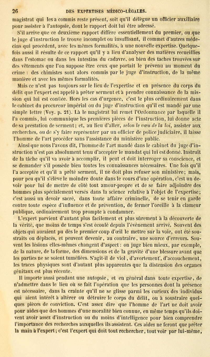 magistrat qui les a commis reste présent, soit qu'il délègue un officier auxiliaire pour assister à l'autopsie, dont le rapport doit lui être adressé. S'il arrive que ce deuxième rapport diffère essentiellement du premier, ou que le juge d'instruction le trouve incomplet ou insuffisant, il commet d'autres méde- cins qui procèdent, avec les mêmes formalités, à une nouvelle expertise. Quelque- fois aussi il résulte de ce rapport qu'il y a lieu d'analyser des matières recueillies dans l'estomac ou dans les intestins du cadavre, ou bien des taches trouvées sur des vêtements que l'on suppose être ceux que portait le prévenu au moment du crime : des chimistes sont alors commis par le juge d'instruction, de la même manière et avec les mêmes formalités. Mais ce n'est pas toujours sur le lieu de l'expertise et en présence du corps du délit que l'expert est appelé à prêter serment et à prendre connaissance de la mis- sion qui lui est confiée. Hors les cas d'urgence, c'est le plus ordinairement dans le cabinet du procureur impérial ou du juge d'instruction qu'il est mandé par une simple lettre (Voy. p. 21). Là le magistrat lui remet l'Ordonnance par laquelle il l'a commis, lui communique les premières pièces de l'instruction, lui donne acte de sa prestation de serment; et, au lieu d'aller, selon le vœu de la loi, assister aux recherches, ou de s'y faire représenter par un officier de police judiciaire, il laisse l'homme de l'art procéder sans l'assistance du ministère public. Ainsi que nous l'avons dit, l'homme de l'art mandé dans le cabinet du juge d'in- struction n'est pas absolument tenu d'accepter le mandat qui lui est donné. Instruit de la tâche qu'il va avoir à accomplir, il peut et doit interroger sa conscience, et se demander s'il possède bien toutes les connaissances nécessaires. Une fois qu'il l'a acceptée et qu'il a prêté serment, il ne doit plus refuser son ministère; mais, pour peu qu'il s'élève le moindre doute dans le cours d'une opération, c'est un de- voir pour lui de mettre de côté tout amour-propre et de se faire adjoindre des hommes plus spécialement versés dans la science relative à l'objet de l'expertise; c'est aussi un devoir sacré, dans toute affaire criminelle, de se tenir en garde contre toute espèce d'influence et de prévention, de fermer l'oreille à la clameur publique, ordinairement trop prompte à condamner. L'expert parvient d'autant plus facilement et plus sûrement à la découverte de la vérité, que moins de temps s'est écoulé depuis l'événement arrivé. Souvent des objets qui auraient pu dès le premier coup d'œil le mettre sur la voie, ont été sou- straits ou déplacés, et peuvent devenir, au contraire, une source d'erreurs. Sou- vent les lésions elles-mêmes changent d'aspect : on juge bien mieux, par exemple, de la nature, de la forme, des dimensions et de la gravité d'une blessure avant que les parties ne se soient tuméfiées. S'agit-il de viol, d'avortement', d'accouchement, les traces physiques sont d'autant plus apparentes que la distension des organes génitaux est plus récente. Il importe aussi pendant une autopsie, et en général dans toute expertise, de n'admettre dans le lieu où se fait l'opération que les personnes dont la présence est nécessaire, dans la crainte qu'il ne se glisse parmi les curieux des individus qui aient intérêt à altérer ou détruire le corps du délit, ou à soustraire quel- ques pièces de conviction. C'est assez dire que l'homme de l'art ne doit avoir pour aides que des hommes d'une moralité bien connue, en même temps qu'ils doi- vent avoir assez d'instruction ou du moins d'intelligence pour bien comprendre l'importance des recherches auxquelles ils assistent. Ces aides ne feront que prêter la main à l'expert; c'est l'expert qui doit tout rechercher, tout voir par lui-même,