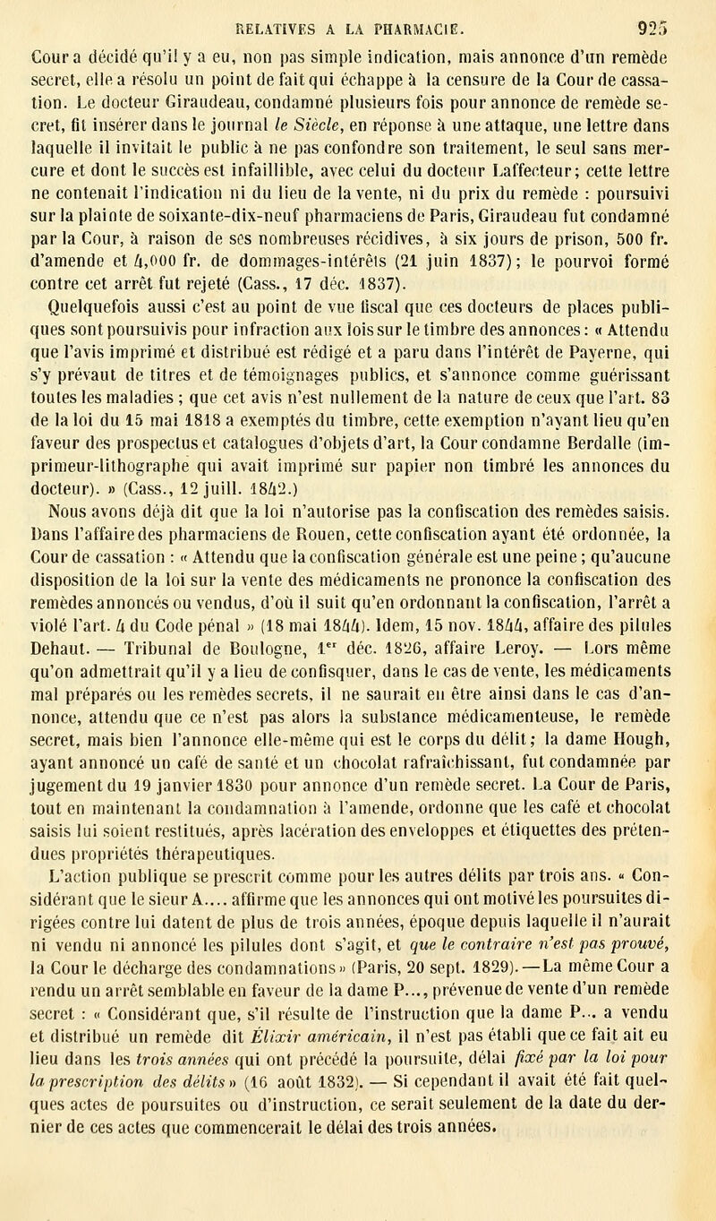 Cour a décidé qu'il y a eu, non pas simple indication, mais annonce d'un remède secret, elle a résolu un point de fait qui échappe à la censure de la Cour de cassa- tion. Le docteur Giraudeau, condamné plusieurs fois pour annonce de remède se- cret, fit insérer dans le journal le Siècle, en réponse à une attaque, une lettre dans laquelle il invitait le public a ne pas confondre son traitement, le seul sans mer- cure et dont le succès est infaillible, avec celui du docteur Laffeeteur; cette lettre ne contenait l'indication ni du lieu de la vente, ni du prix du remède : poursuivi sur la plainte de soixante-dix-neuf pharmaciens de Paris, Giraudeau fut condamné par la Cour, à raison de ses nombreuses récidives, à six jours de prison, 500 fr. d'amende et 4,000 fr. de dommages-intérêts (21 juin 1837); le pourvoi formé contre cet arrêt fut rejeté (Cass., 17 déc. 1837). Quelquefois aussi c'est au point de vue fiscal que ces docteurs de places publi- ques sont poursuivis pour infraction aux lois sur le timbre des annonces: « Attendu que l'avis imprimé et distribué est rédigé et a paru dans l'intérêt de Payerne, qui s'y prévaut de titres et de témoignages publics, et s'annonce comme guérissant toutes les maladies ; que cet avis n'est nullement de la nature de ceux que l'art. 83 de la loi du 15 mai 1818 a exemptés du timbre, cette exemption n'ayant lieu qu'en faveur des prospectus et catalogues d'objets d'art, la Cour condamne Berdalle (im- primeur-lithographe qui avait imprimé sur papier non timbré les annonces du docteur). » (Cass., 12 juill. 1842.) Nous avons déjà dit que la loi n'autorise pas la confiscation des remèdes saisis. Dans l'affairedes pharmaciens de Rouen, cette confiscation ayant été ordonnée, la Cour de cassation : « Attendu que la confiscation générale est une peine ; qu'aucune disposition de la loi sur la vente des médicaments ne prononce la confiscation des remèdes annoncés ou vendus, d'où il suit qu'en ordonnant la confiscation, l'arrêt a violé l'art, 4 du Code pénal » (18 mai 1864). Idem, 15 nov. 18/iZi, affaire des pilules Dehaut. — Tribunal de Boulogne, 1er déc. 1826, affaire Leroy. — Lors même qu'on admettrait qu'il y a lieu de confisquer, dans le cas de vente, les médicaments mal préparés ou les remèdes secrets, il ne saurait eu être ainsi dans le cas d'an- nonce, attendu que ce n'est pas alors la substance médicamenteuse, le remède secret, mais bien l'annonce elle-même qui est le corps du délit,- la dame Hough, ayant annoncé un café de santé et un chocolat rafraîchissant, fut condamnée par jugement du 19 janvier 1830 pour annonce d'un remède secret. La Cour de Paris, tout en maintenant la condamnation à l'amende, ordonne que les café et chocolat saisis lui soient restitués, après lacération des enveloppes et étiquettes des préten- dues propriétés thérapeutiques. L'action publique se prescrit comme pour les autres délits par trois ans. « Con- sidérant que le sieur A.... affirme que les annonces qui ont motivé les poursuites di- rigées contre lui datent de plus de trois années, époque depuis laquelle il n'aurait ni vendu ni annoncé les pilules dont s'agit, et que le contraire n'est pas prouvé, la Cour le décharge des condamnations» (Paris, 20 sept. 1829). —La même Cour a rendu un arrêt semblable en faveur de la dame P..., prévenue de vente d'un remède secret : « Considérant que, s'il résulte de l'instruction que la dame P... a vendu et distribué un remède dit Élixir américain, il n'est pas établi que ce fait ait eu lieu dans les trois années qui ont précédé la poursuite, délai fixé par la loi pour la prescription des délits» (16 août 1832). — Si cependant il avait été fait quel- ques actes de poursuites ou d'instruction, ce serait seulement de la date du der- nier de ces actes que commencerait le délai des trois années.