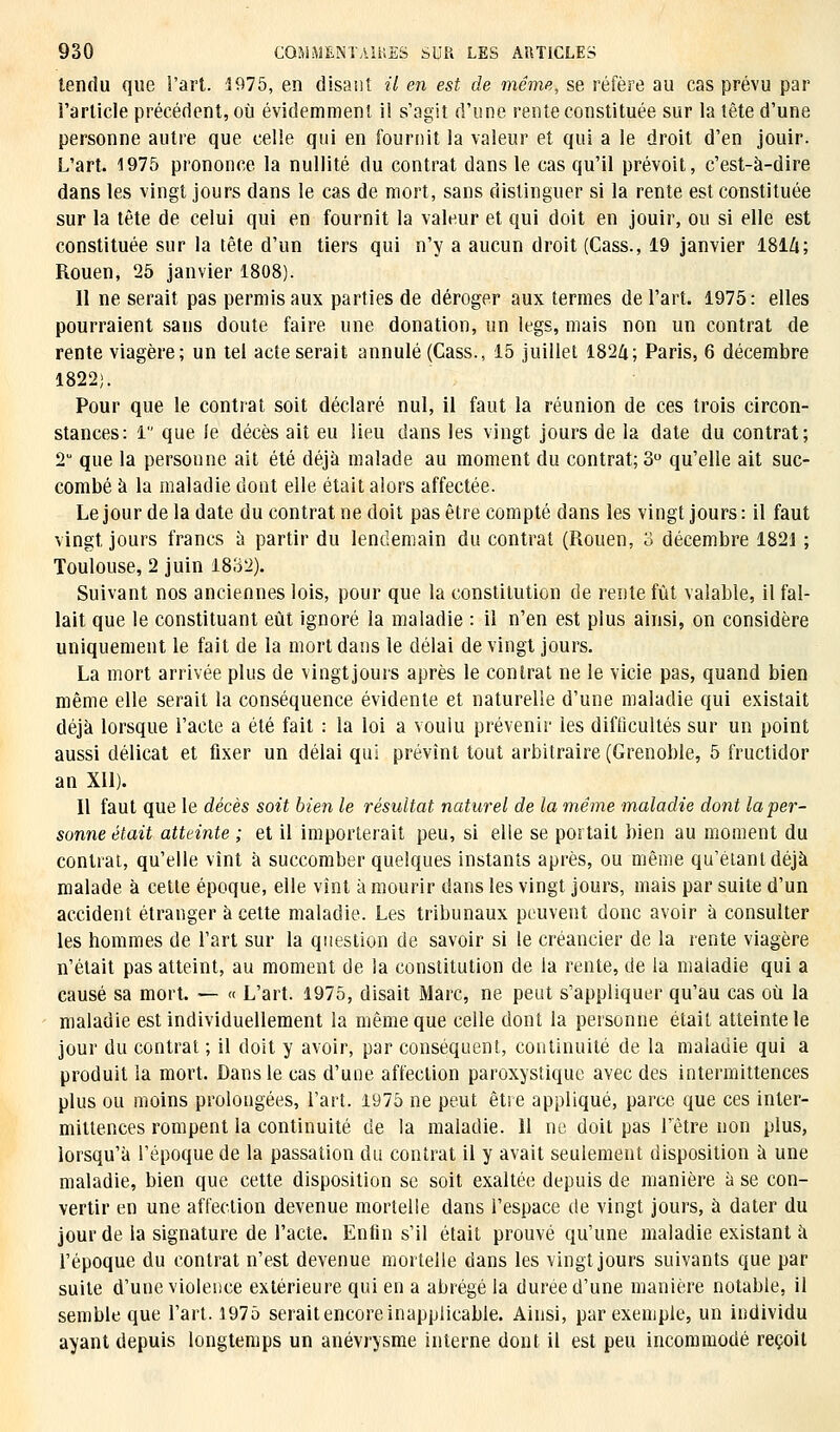 tendu que l'art. 1975, en disant il en est de même, se réfère au cas prévu par l'article précédent, où évidemment il s'agit d'une rente constituée sur la tête d'une personne autre que celle qui en fournit la valeur et qui a le droit d'en jouir. L'art. 1975 prononce la nullité du contrat dans le cas qu'il prévoit, c'est-à-dire dans les vingt jours dans le cas de mort, sans distinguer si la rente est constituée sur la tête de celui qui en fournit la valeur et qui doit en jouir, ou si elle est constituée sur la tête d'un tiers qui n'y a aucun droit (Cass., 19 janvier 181A; Rouen, 25 janvier 1808). Il ne serait pas permis aux parties de déroger aux termes de l'art. 1975: elles pourraient sans doute faire une donation, un legs, mais non un contrat de rente viagère; un tel acte serait annulé (Cass., 15 juillet 1824; Paris, 6 décembre 1822;. Pour que le contrat soit déclaré nul, il faut la réunion de ces trois circon- stances: 1 que le décès ait eu lieu dans les vingt jours de la date du contrat; T que la persoune ait été déjà malade au moment du contrat; 3° qu'elle ait suc- combé à la maladie dont elle était alors affectée. Le jour de la date du contrat ne doit pas être compté dans les vingt jours : il faut vingt, jours francs à partir du lendemain du contrat (Rouen, 3 décembre 1821 ; Toulouse, 2 juin 1832). Suivant nos anciennes lois, pour que la constitution de rente fût valable, il fal- lait que le constituant eût ignoré la maladie : il n'en est plus ainsi, on considère uniquement le fait de la mort dans le délai de vingt jours. La mort arrivée plus de vingtjours après le contrat ne le vicie pas, quand bien même elle serait la conséquence évidente et naturelle d'une maladie qui existait déjà lorsque l'acte a été fait : la loi a voulu prévenir les difficultés sur un point aussi délicat et fixer un délai qui prévînt tout arbitraire (Grenoble, 5 fructidor an Xll). Il faut que le décès soit bien le résultat naturel de la même maladie dont la per- sonne était atteinte ; et il importerait peu, si elle se portait bien au moment du contrat, qu'elle vînt à succomber quelques instants après, ou même qu'étant déjà malade à cette époque, elle vînt à mourir dans les vingt jours, mais par suite d'un accident étranger à cette maladie. Les tribunaux peuvent donc avoir à consulter les hommes de l'art sur la question de savoir si le créancier de la rente viagère n'était pas atteint, au moment de la constitution de la rente, de la maladie qui a causé sa mort. — « L'art. 1975, disait Marc, ne peut s'appliquer qu'au cas où la maladie est individuellement la même que celle dont la personne était atteinte le jour du contrat ; il doit y avoir, par conséquent, continuité de la maladie qui a produit la mort. Dans le cas d'une affection paroxystique avec des intermittences plus ou moins prolongées, l'art. 1975 ne peut être appliqué, parce que ces inter- mittences rompent la continuité de la maladie. 11 ne doit pas l'être non plus, lorsqu'à l'époque de la passation du contrat il y avait seulement disposition à une maladie, bien que cette disposition se soit exaltée depuis de manière à se con- vertir en une affection devenue mortelle dans l'espace de vingt jours, à dater du jour de la signature de l'acte. Enfin s'il était prouvé qu'une maladie existant à l'époque du contrat n'est devenue mortelle dans les vingtjours suivants que par suite d'une violence extérieure qui en a abrégé la durée d'une manière notable, il semble que l'art. 1975 serait encore inapplicable. Ainsi, par exemple, un individu ayant depuis longtemps un anévrysme interne dont il est peu incommodé reçoit