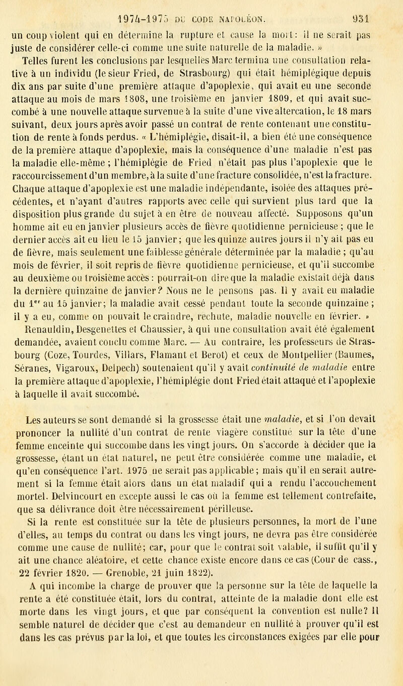 un coup violent qui en détermine la rupture et cause la mort: ii ne serait pas juste de considérer celle-ci comme une suite naturelle de la maladie. » Telles furent les conclusions par lesquelles Marc termina une consultation rela- tive à un individu (le sieur Fried, de Strasbourg) qui était hémiplégique depuis dix ans par suite d'une première attaque d'apoplexie, qui avait eu une seconde attaque au mois de mars 1808, une troisième en janvier 1809, et qui avait suc- combé à une nouvelle attaque survenue à la suite d'une vive altercation, le 18 mars suivant, deux jours après avoir passé un contrat de rente contenant une constitu- tion de rente à fonds perdus. « L'hémiplégie, disait-il, a bien été une conséquence de la première attaque d'apoplexie, mais la conséquence d'une maladie n'est pas la maladie elle-même ; l'hémiplégie de Fried n'était pas plus l'apoplexie que le raccourcissement d'un membre, à la suite d'une fracture consolidée, n'est la fracture. Chaque attaque d'apoplexie est une maladie indépendante, isolée des attaques pré- cédentes, et n'ayant d'autres rapports avec celle qui survient plus tard que la disposition plus grande du sujet à en être de nouveau affecté. Supposons qu'un homme ait eu en janvier plusieurs accès de fièvre quotidienne pernicieuse ; que le dernier accès ait eu lieu le 15 janvier ; que les quinze autres jours il n'y ait pas eu de fièvre, mais seulement une faiblesse générale déterminée par la maladie ; qu'au mois de février, il soit repris de fièvre quotidienne pernicieuse, et qu'il succombe au deuxième ou troisième accès: pourrait-on dire que la maladie existait déjà dans la dernière quinzaine de janvier? Nous ne le pensons pas. Il y avait eu maladie du 1er au 15 janvier; la maladie avait cessé pendant toute la seconde quinzaine ; il y a eu, comme on pouvait le craindre, rechute, maladie nouvelle en lévrier. » Renauldin, Desgenettes et Chaussier, à qui une consultation avait été également demandée, avaient conclu comme Marc. — Au contraire, les professeurs de Stras- bourg (Coze, Tourdes, Villars, Flamant et Berot) et ceux de Montpellier (Baumes, Séranes, Vigaroux, Delpech) soutenaient qu'il y avait continuité de maladie entre la première attaque d'apoplexie, l'hémiplégie dont Fried était attaqué et l'apoplexie à laquelle il avait succombé. Les auteurs se sont demandé si la grossesse était une maladie, et si l'on devait prononcer la nullité d'un contrat de rente viagère constitué sur la tête d'une femme enceinte qui succombe dans les vingt jours. On s'accorde à décider que la grossesse, étant un état naturel, ne peut être considérée comme une maladie, et qu'en conséquence l'art. 1975 ne serait pas applicable; mais qu'il en serait autre- ment si la femme était aiors dans un état maladif qui a rendu l'accouchement mortel. Delvincourt en excepte aussi le cas où la femme est tellement contrefaite, que sa délivrance doit être nécessairement périlleuse. Si la rente est constituée sur la tête de plusieurs personnes, la mort de l'une d'elles, au temps du contrat ou dans les vingt jours, ne devra pas être considérée comme une cause de nullité; car, pour que le contrat soit valable, il suffit qu'il y ait une chance aléatoire, et cette chance existe encore dans ce cas (Cour de cass., 22 février 1820. — Grenoble, 21 juin 1822). A qui incombe la charge de prouver que la personne sur la tête de laquelle la rente a été constituée était, lors du contrat, atteinte de la maladie dont elle est morte dans les vingt jours, et que par conséquent la convention est nulle? Il semble naturel de décider que c'est au demandeur en nullité à prouver qu'il est dans les cas prévus par la loi, et que toutes les circonstances exigées par elle pour