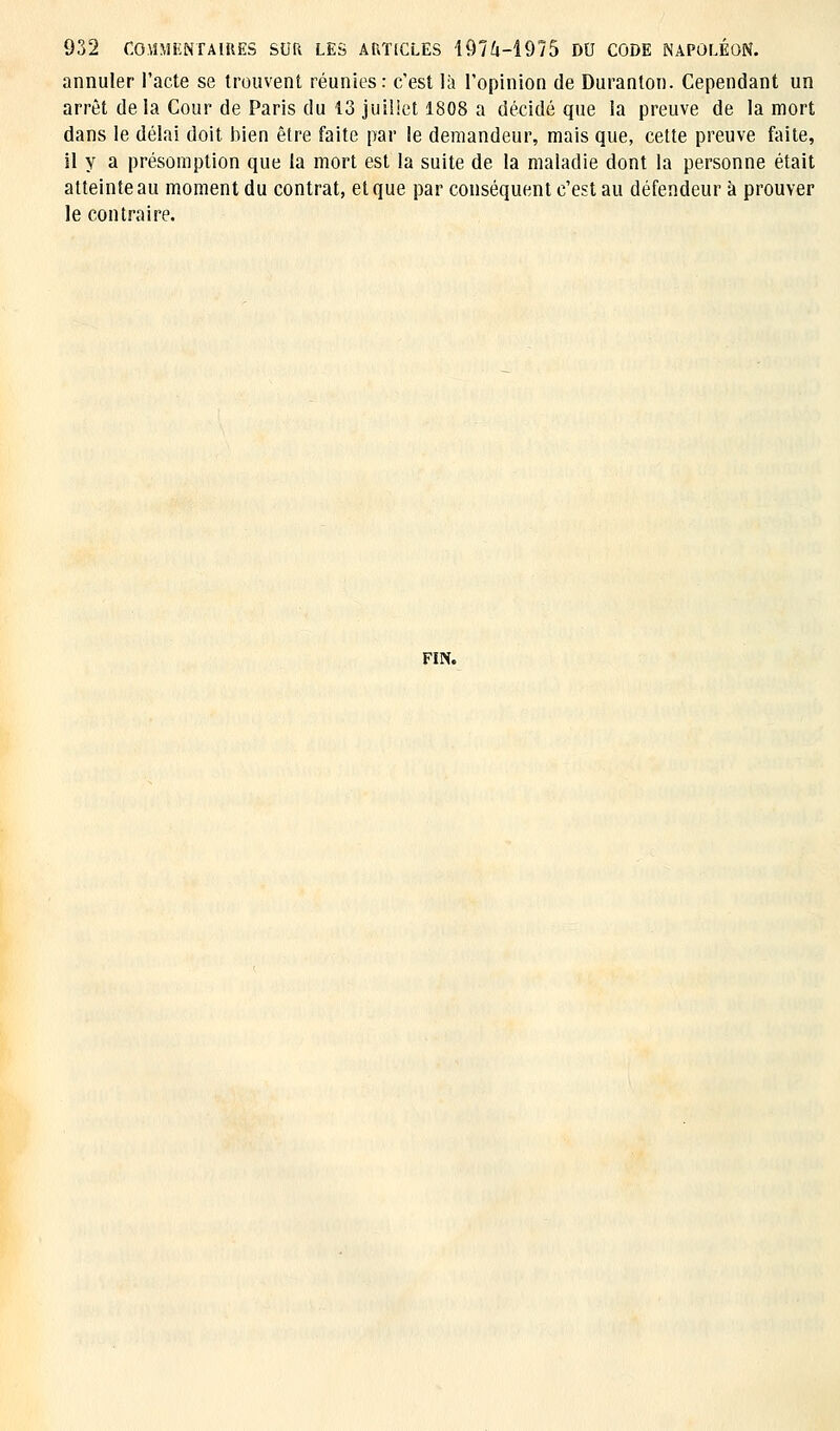 annuler l'acte se trouvent réunies: c'est là l'opinion de Duranton. Cependant un arrêt de la Cour de Paris du 13 juillet 1808 a décidé que la preuve de la mort dans le délai doit bien être faite par le demandeur, mais que, cette preuve faite, il y a présomption que la mort est la suite de la maladie dont la personne était atteinte au moment du contrat, et que par conséquent c'est au défendeur à prouver le contraire. FIN.