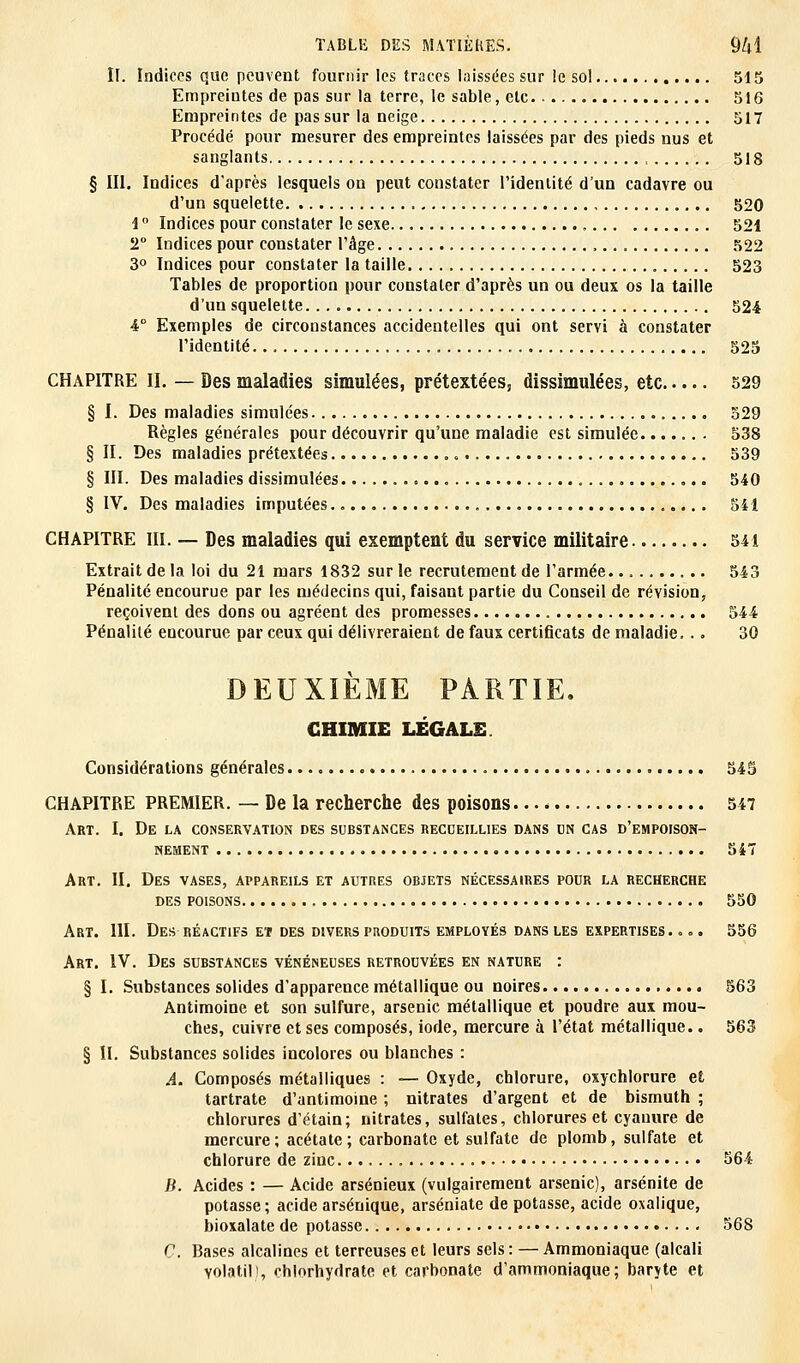 II. Indices que peuvent fournir les traces laissées sur le sol 515 Empreintes de pas sur la terre, le sable, etc 516 Empreintes de pas sur la neige 517 Procédé pour mesurer des empreintes laissées par des pieds nus et sanglants 518 § III. Indices d'après lesquels on peut constater l'identité d'un cadavre ou d'un squelette 520 1 ° Indices pour constater le sexe „ . 521 2° Indices pour constater l'âge , 522 3° Indices pour constater la taille 523 Tables de proportion pour constater d'après un ou deux os la taille d'un squelette 524 4° Exemples de circonstances accidentelles qui ont servi à constater l'identité 525 CHAPITRE H. — Des maladies simulées, prétextéess dissimulées, etc 529 § I. Des maladies simulées 529 Règles générales pour découvrir qu'une maladie est simulée 538 § II. Des maladies prétextées ... 539 § III. Des maladies dissimulées 540 § IV. Des maladies imputées 541 CHAPITRE m. — Des maladies qui exemptent du service militaire 541 Extrait de la loi du 21 mars 1832 sur le recrutement de l'armée 543 Pénalité encourue par les médecins qui, faisant partie du Conseil de révision, reçoivent des dons ou agréent des promesses 544 Pénalité encourue par ceux qui délivreraient de faux certificats de maladie... 30 DEUXIÈME PARTIE. CHIMIE LÉGALE. Considérations générales 545 CHAPITRE PREMIER. — De la recherche des poisons 547 Art. I. De la conservation des substances recueillies dans un cas d'empoison- nement 547 Art. II. Des vases, appareils et autres objets nécessaires pour la recherche des poisons 550 Art. 111. Des réactifs et des divers produits employés dans les expertises. ... 556 Art. IV. Des substances vénéneuses retrouvées en nature : § I. Substances solides d'apparence métallique ou noires 563 Antimoine et son sulfure, arsenic métallique et poudre aux mou- ches, cuivre et ses composés, iode, mercure à l'état métallique.. 563 § II. Substances solides incolores ou blanches : A. Composés métalliques : — Oxyde, chlorure, oxychlorure et tartrate d'antimoine ; nitrates d'argent et de bismuth ; chlorures d'étain; nitrates, sulfates, chlorures et cyanure de mercure; acétate; carbonate et sulfate de plomb, sulfate et chlorure de zinc. 564 B. Acides : — Acide arsénieux (vulgairement arsenic), arsénite de potasse; acide arsénique, arséniate de potasse, acide oxalique, bioxalate de potasse 568 C. Bases alcalines et terreuses et leurs sels: — Ammoniaque (alcali volatil], chlorhydrate et carbonate d'ammoniaque; baryte et