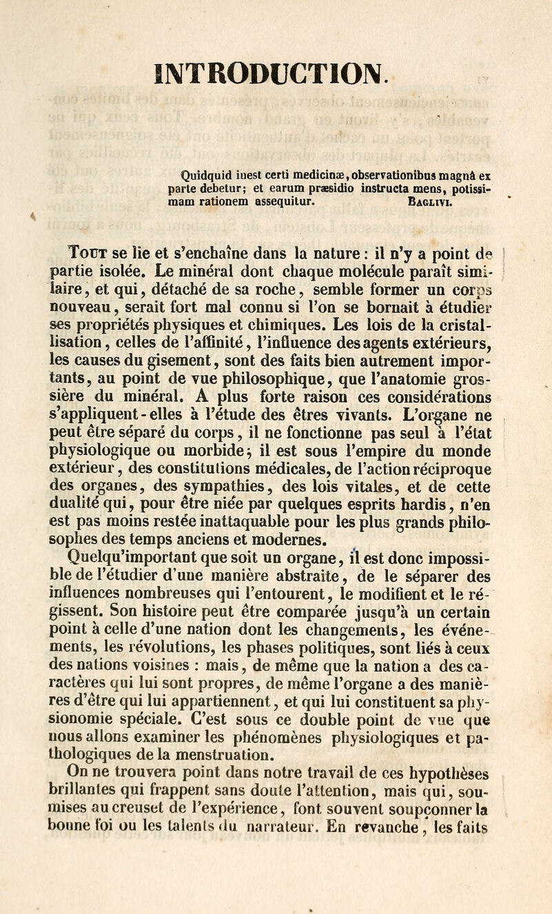 INTRODUCTION Quidquid iuest certi medicinse,observationibus magnâ ex parte debetur; et earum prxsidio instructa mens, potissi- raam rationem assequitur. Baglivi. Tout se lie et s*enchaine dans la nature : il n'y a point de partie isolée. Le minéral dont chaque molécule paraît simi- laire, et qui, détaché de sa roche, semble former un corps nouveau, serait fort mal connu si l'on se bornait à étudier ses propriétés physiques et chimiques. Les lois de la cristal- lisation, celles de l'affinité, l'influence des agents extérieurs, les causes du gisement, sont des faits bien autrement impor- tants, au point de vue philosophique, que l'anatomie gros- sière du minéral. A plus forte raison ces considérations s'appliquent - elles à l'étude des êtres vivants. L'organe ne peut être séparé du corps, il ne fonctionne pas seul à l'état physiologique ou morbide^ il est sous l'empire du monde extérieur, des constitutions médicales, de l'action réciproque des organes, des sympathies, des lois vitales, et de cette dualité qui, pour être niée par quelques esprits hardis, n'en est pas moins restée inattaquable pour les plus grands philo- sophes des temps anciens et modernes. Quelqu'important que soit un organe, il est donc impossi- ble de l'étudier d'une manière abstraite, de le séparer des influences nombreuses qui l'entourent, le modifient et le ré- gissent. Son histoire peut être comparée jusqu'à un certain point à celle d'une nation dont les changements, les événe- ments, les révolutions, les phases politiques, sont liés à ceux des nations voisines : mais, de même que la nation a des ca- ractères qui lui sont propres, de même l'organe a des maniè- res d'être qui lui appartiennent, et qui lui constituent sa phy- sionomie spéciale. C'est sous ce double point de vue que nous allons examiner les phénomènes physiologiques et pa- thologiques de la menstruation. On ne trouvera point dans notre travail de ces hypothèses brillantes qui frappent sans doute l'attention, mais qui, sou- mises au creuset de l'expérience, font souvent soupçonner la bonne foi ou les lalenls du narrateur. En revanche ,* les faits