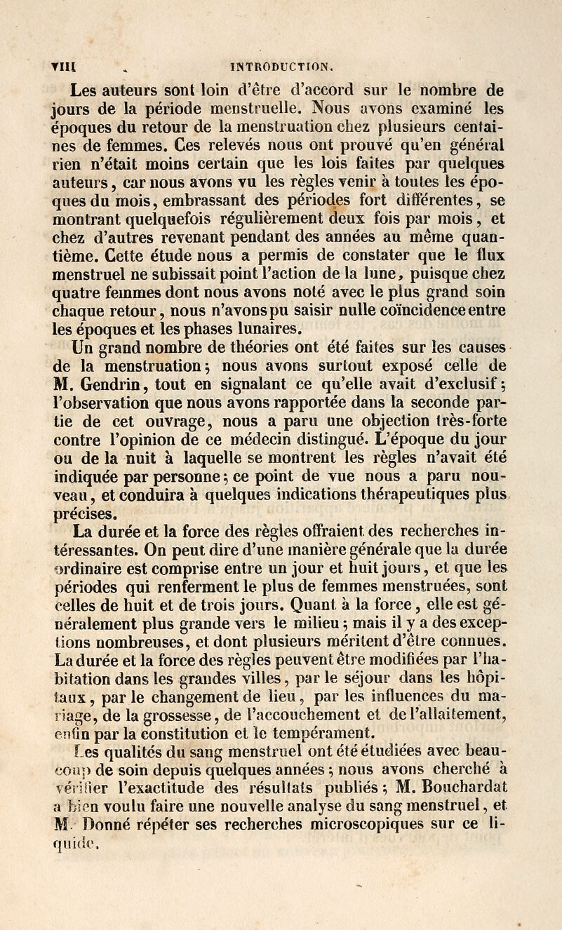 Les auteurs sont loin d'être d'accord sur le nombre de jours de la période menstruelle. Nous avons examiné les époques du retour de la menstruation chez plusieurs centai- nes de femmes. Ces relevés nous ont prouvé qu'en général rien n'était moins certain que les lois faites par quelques auteurs, car nous avons vu les règles venir à toutes les épo- ques du mois, embrassant des périodes fort différentes, se montrant quelquefois régulièrement deux fois par mois, et chez d'autres revenant pendant des années au même quan- tième. Cette étude nous a permis de constater que le flux menstruel ne subissait point l'action de la lune, puisque chez quatre femmes dont nous avons noté avec le plus grand soin chaque retour, nous n'avons pu saisir nulle coïncidence entre les époques et les phases lunaires. Un grand nombre de théories ont été faites sur les causes de la menstruation^ nous avons surtout exposé celle de M. Gendrin, tout en signalant ce qu'elle avait d'exclusif-, l'observation que nous avons rapportée dans la seconde par- tie de cet ouvrage, nous a paru une objection très-forte contre l'opinion de ce médecin distingué. L'époque du jour ou de la nuit à laquelle se montrent les règles n'avait été indiquée par personne ^ ce point de vue nous a paru nou- veau, et conduira à quelques indications thérapeutiques plus précises. La durée et la force des règles oifraient des recherches in- téressantes. On peut dire d'une manière générale que la durée ordinaire est comprise entre un jour et huit jours, et que les périodes qui renferment le plus de femmes menstruées, sont celles de huit et de trois jours. Quant à la force, elle est gé- néralement plus grande vers le milieu 5 mais il y a des excep- tions nombreuses, et dont plusieurs méritent d'être connues. La durée et la force des règles peuvent être modifiées par l'ha- bitation dans les grandes villes, parle séjour dans les hôpi- taux , par le changement de lieu, par les influences du ma- riage, de la grossesse, de l'accouchement et de l'allaitement, enfin par la constitution et le tempérament. Les qualités du sang menstruel ont été étudiées avec beau- coiîp de soin depuis quelques années ; nous avons cherché à vérifier l'exactitude des résultats publiés; M. Bouchardat a bien voulu faire une nouvelle analyse du sang menstruel, et M. Donné répéter ses recherches microscopiques sur ce li- qnidi'.