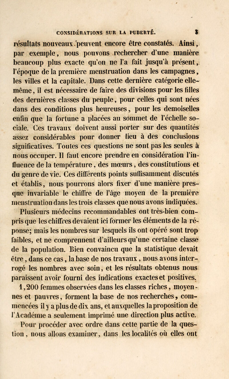 CONSIDÉRATIONS SUR LA PUBERTÉ. S résultats nouveaux .'peuvent encore être constatés. Ainsi, par exemple, nous pouvons rechercher d'une manière beaucoup plus exacte qu'on ne l'a fait jusqu'à présent, l'époque de la première menstruation dans les campagnes, les villes et la capitale. Dans cette dernière catégorie elle- même, il est nécessaire de faire des divisions pour les filles des dernières classes du peuple, pour celles qui sont nées dans des conditions plus heureuses, pour les demoiselles enfin que la fortune a placées au sommet de l'échelle so- ciale. Ces travaux doivent aussi porter sur des quantités assez considérables pour donner lieu à des conclusions significatives. Toutes ces questions ne sont pas les seules à nous occuper. Il faut encore prendre en considération l'in- fluence de la température, des mœurs, des constitutions et du genre de vie. Ces différents points suffisamment discutés et établis, nous pourrons alors fixer d'une manière pres- que invariable le chiffre de l'âge moyen de la première menstruation dans les trois classes que nous avons indiquées. Plusieurs médecins recommandables ont très-bien com- pris que les chiffres devaient ici former les éléments de la ré- ponse; mais les nombres sur lesquels ils ont opéré sont trop faibles, et ne comprennent d'ailleurs qu'une certaine classe de la population. Bien convaincu que la statistique devait être, dans ce cas, la base de nos travaux, nous avons inter- rogé les nombres avec soin, et les résultats obtenus nous paraissent avoir fourni des indications exactes et positives. 1,200 femmes observées dans les classes riches, moyen- nes et pauvres, forment la base de nos recherches, com- mencées il y a plus de dix ans, et auxquelles la proposition de l'Académie a seulement imprimé une direction plus active. Pour procéder avec ordre dans cette partie de la ques- tion , nous allons examiner, dans les localités où elles ont