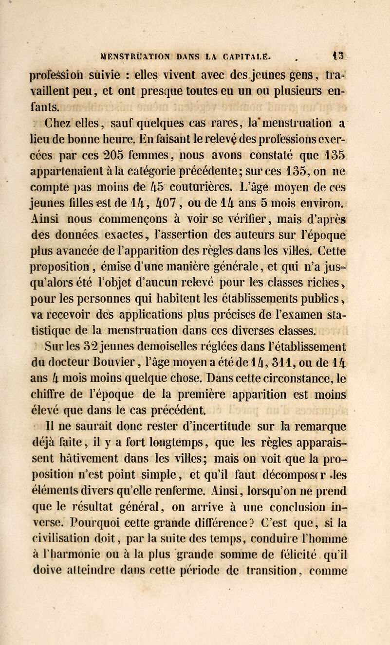 profession suivie : elles vivent avec des jeunes gens, tra- vaillent peu, et ont presque toutes eu un ou plusieurs en- fants. Chez elles, sauf quelques cas rares, la*menstruation a lieu de bonne heure. En faisant le relevç des professions exer- cées par ces 205 femmes, nous avons constaté que 135 appartenaient à la catégorie précédente ; sur ces lo5, on ne compte pas moins de 45 couturières. L'âge moyen de ces jeunes filles €st de 14, 407, ou de 14 ans 5 mois environ. Ainsi nous commençons à voir se vérifier, mais d'après des données exactes, l'assertion des auteurs sur l'époque plus avancée de l'apparition des règles dans les villes. Cette proposition, émise d'une manière générale, et qui n'a jus- qu'alors été l'objet d'aucun relevé pour les classes riches > pour les personnes qui habitent les établissements publics, va recevoir des applications plus précises de l'examen sta- tistique de la menstruation dans ces diverses classes. Sur les 32 jeunes demoiselles réglées dans l'établissement du docteur Bouvier, l'âge moyen a été de 14,311, ou de 14 ans 4 mois moins quelque chose. Dans cette circonstance, le chiffre de l'époque de la première apparition est moins élevé que dans le cas précédent. II ne saurait donc rester d'incertitude sur la remarque déjà faite, il y a fort longtemps, que les règles apparais- sent hâtivement dans les villes; mais on voit que la pro- position n'est point simple, et qu'il faut décomposer .les éléments divers qu'elle renferme. Ainsi, lorsqu'on ne prend que le résultat général, on arrive à une conclusion in- verse. Pourquoi cette gi^ande ditférence? C'est que, si la civilisation doit, par la suite des temps, conduire l'homme à l'harmonie ou à la plus grande somme de félicité qu'il doive atteindre dans cette période de transition, comme