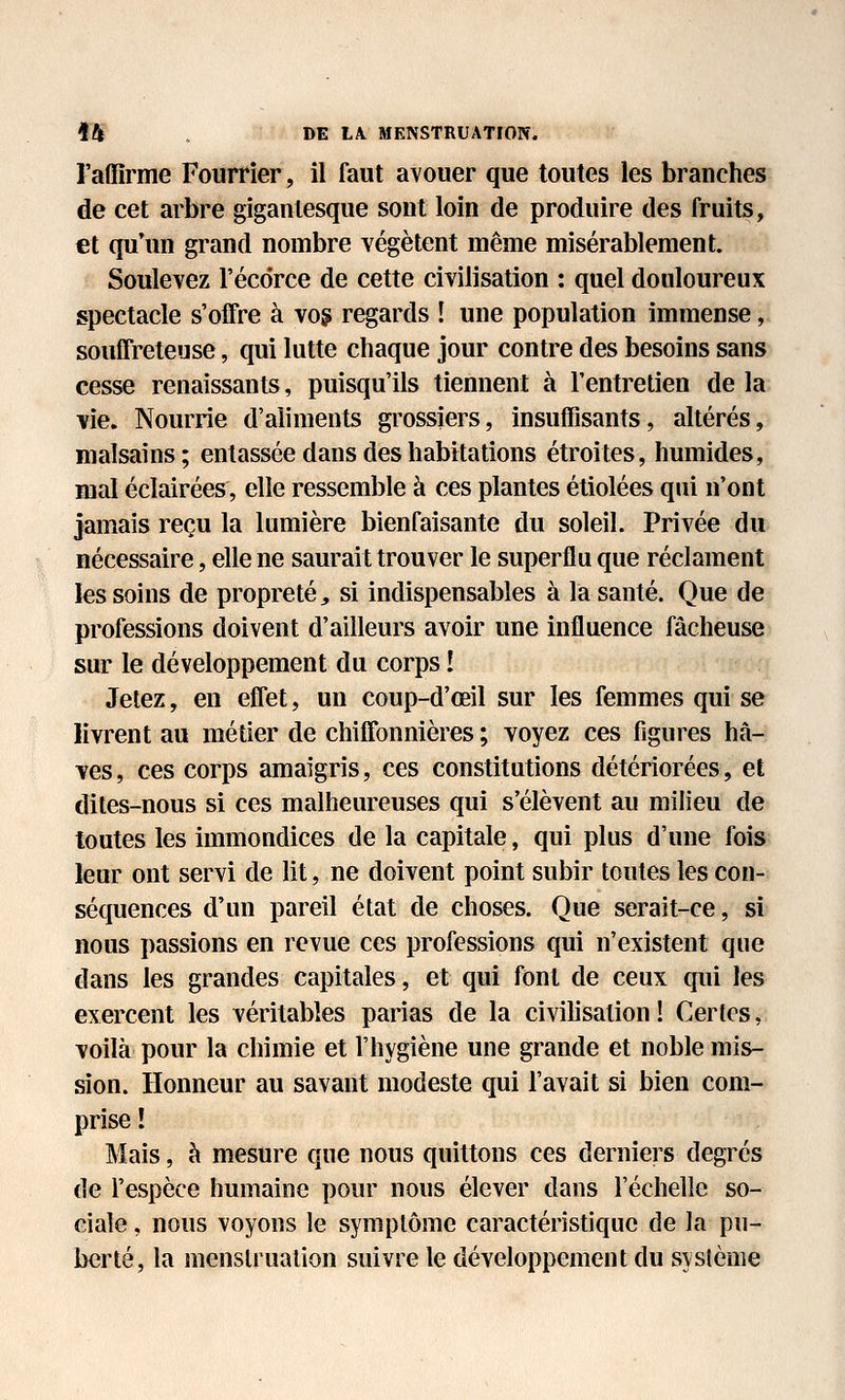 l'affirme Fourrier, il faut avouer que toutes les branches de cet arbre gigantesque sont loin de produire des fruits, et qu'un grand nombre végètent même misérablement. Soulevez l'écdrce de cette civilisation : quel douloureux spectacle s'offre à vog regards ! une population immense, souffreteuse, qui lutte chaque jour contre des besoins sans cesse renaissants, puisqu'ils tiennent à l'entretien de la vie. Nourrie d'aliments grossiers, insuffisants, altérés, malsains; entassée dans des habitations étroites, humides, mal éclairées, elle ressemble à ces plantes étiolées qui n'ont jamais reçu la lumière bienfaisante du soleil. Privée du nécessaire, elle ne saurait trouver le superflu que réclament les soins de propreté, si indispensables à la santé. Que de professions doivent d'ailleurs avoir une influence fâcheuse sur le développement du corps î Jetez, en effet, un coup-d'œil sur les femmes qui se livrent au métier de chiffonnières ; voyez ces figures hâ- ves, ces corps amaigris, ces constitutions détériorées, et dites-nous si ces malheureuses qui s'élèvent au milieu de toutes les immondices de la capitale, qui plus d'une fois leur ont servi de lit, ne doivent point subir toutes les con- séquences d'un pareil état de choses. Que serait-ce, si nous passions en revue ces professions qui n'existent que dans les grandes capitales, et qui font de ceux qui les exercent les véritables parias de la civihsation ! Certes, voilà pour la chimie et l'hygiène une grande et noble mis- sion. Honneur au savant modeste qui l'avait si bien com- prise ! Mais, à mesure que nous quittons ces derniers degrés de l'espèce humaine pour nous élever dans l'échelle so- ciale , nous voyons le symptôme caractéristique de la pu- berté, la menstruation suivre le développement du système