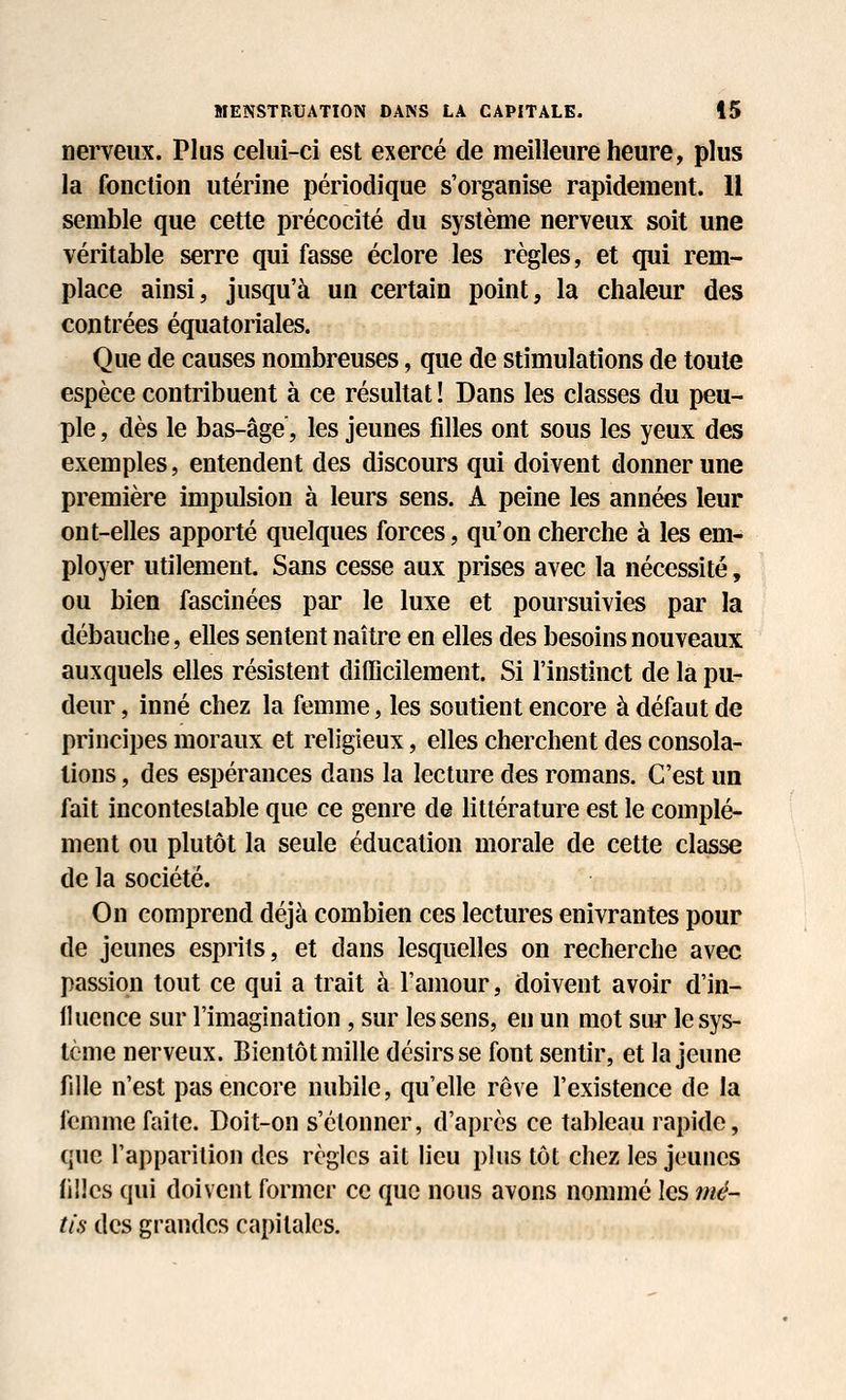 nerveux. Plus celui-ci est exercé de meilleure heure, plus la fonction utérine périodique s'organise rapidement. Il semble que cette précocité du système nerveux soit une véritable serre qui fasse éclore les règles, et qui rem- place ainsi, jusqu'à un certain point, la chaleur des contrées équatoriales. Que de causes nombreuses, que de stimulations de toute espèce contribuent à ce résultat ! Dans les classes du peu- ple , dès le bas-âge, les jeunes filles ont sous les yeux des exemples, entendent des discours qui doivent donner une première impulsion à leurs sens. A peine les années leur ont-elles apporté quelques forces, qu'on cherche à les em- ployer utilement. Sans cesse aux prises avec la nécessité, ou bien fascinées par le luxe et poursuivies par la débauche, elles sentent naître en elles des besoins nouveaux auxquels elles résistent difficilement. Si l'instinct de la pu- deur, inné chez la femme, les soutient encore à défaut de principes moraux et religieux, elles cherchent des consola- lions , des espérances dans la lecture des romans. C'est un fait incontestable que ce genre de littérature est le complé- ment ou plutôt la seule éducation morale de cette classe de la société. On comprend déjà combien ces lectures enivrantes pour de jeunes esprits, et dans lesquelles on recherche avec passion tout ce qui a trait à l'amour, doivent avoir d'in- lluence sur l'imagination , sur les sens, en un mot sur le sys- tème nerveux. Bientôt mille désirs se font sentir, et la jeune fille n'est pas encore nubile, qu'elle rêve l'existence de la femme faite. Doit-on s'étonner, d'après ce tableau rapide, que l'apparition des règles ait lieu plus tôt chez les jeunes filles qui doivent former ce que nous avons nommé les mé- tis des grandes capitales.