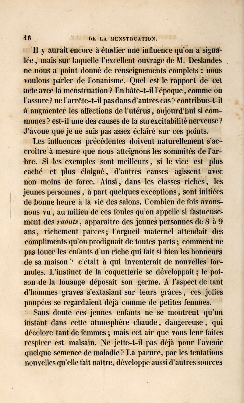 11 y aurait encore à étudier une influence qu'on a signa- lée , mais sur laquelle l'excellent ouvrage de M. Deslandes ne nous a point donné de renseignements complets : nous voulons parler de l'onanisme. Quel est le rapport de cet acte avec la menstruation ? En hâte-t-il l'époque, comme on l'assure? ne l'arrête-t-il pas dans d'autres cas ? contribue-t-il à augmenter les aflfections de l'utérus, aujourd'hui si com- munes? est-il une des causes de la sur excitabilité nerveuse? J'avoue que je ne suis pas assez éclairé sur ces points. Les influences précédentes doivent naturellement s'ac- croître à mesure que nous atteignons les sommités de l'ar- bre. Si les exemples sont meilleurs, si le vice est plus caché et plus éloigné, d'autres causes agissent avec non moins de force. Ainsi, dans les classes riches, les jeunes personnes, à part quelques exceptions, sont initiées de bonne heure à la vie des salons. Combien de fois avons- nous vu, au milieu de ces foules qu'on appelle si fastueuse- ment des raouts, apparaître des jeunes personnes de 8 à 9 ans, richement parées; l'orgueil maternel attendait des compliments qu'on prodiguait de toutes parts ; comment ne pas louer les enfants d'un riche qui fait si bien les honneurs de sa maison ? c'était à qui inventerait de nouvelles for- mules. L'instinct de la coquetterie se développait ; le poi- son de la louange déposait son germe. A l'aspect de tant d'hommes graves s'extasiant sur leurs grâces, ces jolies poupées se regardaient déjà comme de petites femmes. Sans doute ces jeunes enfants ne se montrent qu'un instant dans cette atmosphère chaude, dangereuse, qui décolore tant de femmes ; mais cet air que vous leur faites respirer est malsain. Ne jette-t-il pas déjà pour l'avenir quelque semence de maladie? La parure, par les tentations nouvelles qu'elle fait naîtie, développe aussi d'autres sources