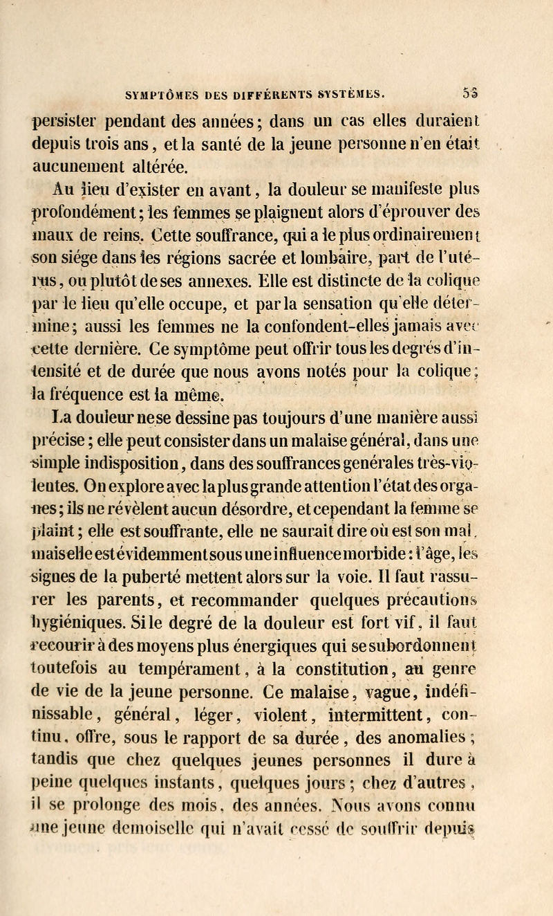 persister pendant des années ; dans un cas elles duraient depuis trois ans, et la santé de la jeune personne n'eu était aucunement altérée. Au îieii d'exister en avant, la douleur se manifeste plus profondément ; les femmes se plaignent alors d'éprouver des maux de reins. Cette souffrance, qui a ie plus ordinairemen t son siège dans les régions sacrée et lombaire, part de l'uté- nis, ou plutôt de ses annexes. Elle est distincte de la colique par le lieu qu'elle occupe, et parla sensation quelle déter- mine; aussi les femmes ne la confondent-elles jamais avec cette dernière. Ce symptôme peut offrir tous les degrés d'in- iensité et de durée que nous avons notés pour la colique ; la fréquence est la même. La douleur nese dessine pas toujours d'une manière aussi précise ; elle peut consister dans un malaise général, dans une simple indisposition, dans des souffrances générales très-vio- lentes. On explore avec la plus grande attention l'état des orga- nes ; ils ne révèlent aucun désordre, et cependant la femme se plaint ; elle est souffrante, elle ne saurait dire où est son mal, maiselleestévidemmentsous uneinfluencemorbide : l'âge, les «igues de la puberté mettent alors sur la voie. Il faut rassu- rer les parents, et recommander quelques précautions liygiéniques. Sile degré de la douleur est fort vif, il faut l'eeourir à des moyens plus énergiques qui se subordonnent toutefois au tempérament, à la constitution, au genre de vie de la jeune personne. Ce malaise, vague, indéfi- nissable, général, léger, violent, intermittent, con- tinu, offre, sous le rapport de sa durée , des anomalies ; tandis que chez quelques jeunes personnes il dure à peine quelques instants, quelques jours ; chez d'autres , il se prolonge des mois, des années. Nous avons connu Jine jeune demoiselle qui n'avait rossé de souffrir depuis