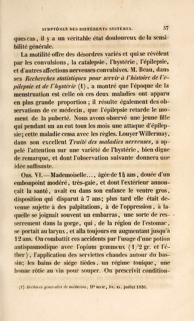 quescas, il y a un véritable état douloureux delà sensi- bilité générale. La motilité offre des désordres variés et qui se révèlent par les convulsions, la catalepsie, l'hystérie., 1 epilepsie, et d'autres affections nerveuses convulsives. M. Beau, dans ses Recherches statistiques pour servira l'histoire de l'è- pilepsie et de l'hystérie (1), a montré que l'époque de la menstruation est celle où ces deux maladies ont apparu en plus grande proportion ; il résulte également des ob- servations de ce médecin, que l'épilepsie retarde le mo- ment de la puberté. Nous avons observé une jeune fdle qui pendant un an eut tous les mois une attaque d'épilep- sie; cette maladie cessa avec les règles. LouyerWillermay, dans son excellent Traité des maladies nerveuses, a a[)- pelé l'attention sur une variété de l'hystérie, bien digne de remarque, et dont l'observation suivante donnera une idée suffisante. Obs. yi.—Mademoiselle..., âgée de 14 ans, douée d'un embonpoint modéré, très-gaie, et dont l'extérieur annon- çait la santé, avait eu dans son enfance le ventre gros, disposition qui disparut à 7 ans; plus tard elle était de- venue sujette à des palpitations, à de l'oppression, à la- quelle se joignait souvent un embarras, une sorte de res- serrement dans la gorge, qui, de la région de l'estomac, se portait au larynx, et alla toujours en augmentant jusqu'à 12 ans. On combattit ces accidents par l'usage d'une potion antispasmodique avec l'opium gommcux (l/2gr. et l'c- tlier), l'application des serviettes chaudes autour du bas- sin; les bains de siège tièdes, un régime tonique, une bonne rôtie au vin pour souj)er. On prescrivit condition- (I) Arcliivcs ijcncratc-f de médecine, W* série, liv, xi, juillet 1836.