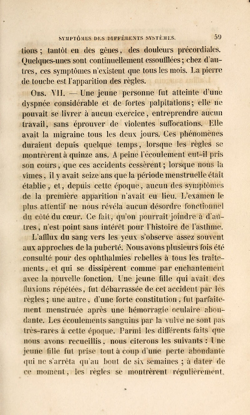 tions ; tantôt en des gênes, des douleurs précordiales. Quelques-unes sont continuellement essoufflées ; chez d'au- tres, ces symptômes n'existent que tous les mois. La pierre de touche est l'apparition des règles. Obs. Yll. — Une jeune personne fut atteinte d'une dyspnée considérable et de fortes palpitations; elle ne pouvait se livrer à aucun exercice, entreprendre aucun travail, sans éprouver de violentes suffocations. Elle avait la migraine tous les deux jours. Ces phénomènes duraient depuis quelque temps, lorsque les règles se montrèrent à quinze ans. A peine l'écoulement eut-il pris son cours, que ces accidents cessèrent ; lorsque nous la vîmes, il y avait seize ans que la période menstruelle était établie , et, depuis cette époque, aucun des symptômes de la première apparition n'avait eu lieu. L'examen le plus attentif ne nous révéla aucun désordre fonctionnei du côté du cœur. Ce fait, qu'on pourrait joindre à d'au- tres , n'est point sans intérêt pour l'histoire de l'asthme. L'alflux du sang vers les yeux s'observe assez souvent aux approches de la puberté. Nous avons plusieurs fois été consulté pour des ophthalmies rebelles à tous les traite- ments, et qui se dissipèrent comme par enchantement avec la nouvelle fonction. Une jeune fille qui avait des ^u^ions répétées, fut débarrassée de cet accident par les règles ; une autre, d'une forte constitution, fut parfaite- ment menstruée après une hémorragie oculaire abon- dante. Les écoulements sanguins par la vulve ne sont pas très-rares à cette époque. Parmi les différents laits que nous avons recueillis, nous citerons les suivants : lue jeune fille fut prise tout à coup d'une perte abondanle (|ui ne s'arrêta qu'au bout de six semaines ; à dater de ce moment, les règles se montrèrent régulièrement.