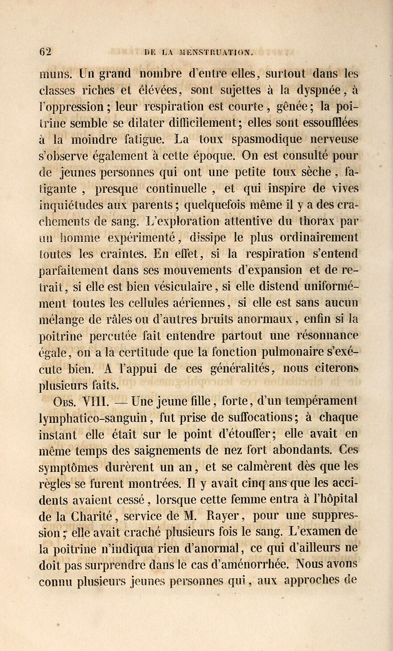 miins. Un grand nombre d'entre elles, surtout dans les classes riches et élevées, sont sujettes à la dyspnée, à l'oppression ; leur respiration est courte , gênée ; la poi- trine semble se dilater difficilement ; elles sont essoufflées à la moindre fatigue. La toux spasmodique nerveuse s'observe également à cette époque. On est consulté pour de jeunes personnes qui ont une petite toux sèche, fa- tigante , presque continuelle , et qui inspire de vives inquiétudes aux parents ; quelquefois même il y a des cra- chements de sang. L'exploration attentive du thorax par un homme expérimenté, dissipe le plus ordinairement toutes les craintes. En elTet, si la respiration s'entend parfaitement dans ses mouvements d'expansion et de re- trait , si elle est bien vésiculaire, si elle distend uniformé- ment toutes les cellules aériennes, si elle est sans aucun mélange de râles ou d'autres bruits anormaux, enfin si la poitrine percutée fait entendre partout une résonnance égale, on a la certitude que la fonction pulmonaire s'exé- cute bien. A l'appui de ces généralités, nous citerons plusieurs faits. Obs. YIIL — Une jeune fille, forte, d'un tempérament lymphatico-sanguin, fut prise de suffocations ; à chaque instant elle était sur le point d'étouffer; elle avait en même temps des saignements de nez fort abondants. Ces symptômes durèrent un an, et se calmèrent dès que les règles se furent montrées. Il y avait cinq ans que les acci- dents avaient cessé, lorsque cette femme entra à l'hôpital de la Charité, service de M. Rayer, pour une suppres- sion ; elle avait craché plusieurs fois le sang. L'examen de la poitrine n'indiqua rien d'anormal, ce qui d'ailleurs ne doit pas surprendre dans le cas d'aménorrhée. Nous avons connu plusieurs jeunes personnes qui, aux approches de