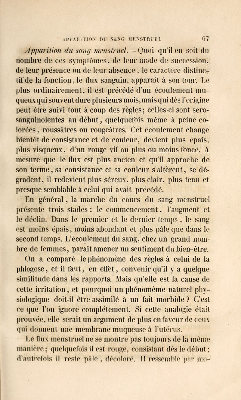 Apparition du sang menstruel. — Quoi qu'il en soit du nombre de ces symptômes, de leur mode de succession, de leur présence ou de leur absence , le caractère distinc- tif de la fonction, le flux sanguin, apparaît à son tour. Le plus ordinairement, il est précédé d un écoulement rau- queux qui souvent dure plusieurs mois, mais qui dès l'origine peut être suivi tout à coup des règles; celles-ci sont séro- sanguinolentes au début, quelquefois même à peine co- lorées , roussâtres ou rougeâtres. Cet écoulement cliange bientôt de consistance et de couleur, devient plus épais, plus visqueux, d'un rouge vif ou plus ou moins foncé. A mesure que le flux est plus ancien et qu'il approche de son terme, sa consistance et sa couleur s'altèrent, se dé- gradent, il redevient plus séreux, plus clair, plus tenu et presque semblable à celui qui avait précédé. En général, la marche du cours du sang menstruel présente trois stades : le commencement, l'augment et le déclin. Dans le premier et le dernier temps , le sang est moins épais, moins abondant et plus pâle que dans le second temps. L'écoulement du sang, chez un grand nom- bre de femmes, paraît amener un sentiment du bien-être. On a comparé le phénomène des règles à celui de la phlogose, et il faijt, en eflet, convenir qu'il y a quelque similitude dans les rapports. Mais qu'elle est la cause de cette irritation, et pourquoi un phénomème naturel pliy- siologique doit-il être assimilé à un fait morbide ? C'est ce que l'on ignore complètement. Si cette analogie était prouvée, elle serait un argument de plus en faveur de ceu\ (jui donnent une membrane muqueuse à l'utéi'us. Le flux menstruel ne se montre pas toujours de la même manière; quelquefois il est rouge, consistant dès le début; d'autrefois il reste pâle , décoloré. Il ressemble par mo-