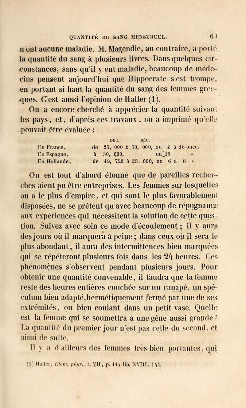 n'ont aucune maladie. M. Magendie, au contraire, a porté la quantité du sang à plusieurs livres. Dans quelques cir- 4'onstances, sans qu'il y eut maladie, beaucoup de méde- cins pensent aujourd'hui que Hippocrate s'est trompé, en portant si haut la quantité du sang des femmes grec- <iues. C'est aussi l'opinion de Haller (1). On a encore cherché à apprécier la quantité suivant les pays, et, d'après ces travaux, on a imprimé qu'el's pouvait être évaluée : DliC. DiÉC. Eii France, de 25, 000 à 50, 000, ou ^ à 16 onces En Espagne, à 50, 000, ou^^^lG » Eu Hollande, de 18, 750 à 25, 000, ou 6 à 8 >5 On est tout d'abord étonné que de pareilles rechei^ elles aient pu être entreprises. Les femmes sur lesquelles on a le plus d'empire, et qui sont le plus favorablement disposées, ne se prêtent qu'avec beaucoup de répugnance aux expériences qui nécessitent la solution de cette ques- tion. Suivez avec soin ce mode d'écoulement ; il y aura des jours où il marquera à peipe ; dans ceux où il sera le plus abondant, il aura des intermittences bien marquées qui se répéteront plusieurs fois dans les 24 heures. Ces phénomènes s'observent pendant plusieurs jours. Pour obtenir une quantité convenable, il faudra que la femme reste des heures entières couchée sur un canapé, un spé- culum bien adapté,hermétiquement fermé par une de ses extrémités, ou bien coulant dans un petit vase. Quelle est la femme qui se soumettra à une gêne aussi grande ? La quanlilé du premier jour n'esl pas celle du second, et ainsi de suile. Tl y a d'ailleurs des femmes Irès-bien portantes, qui {]) Uiillcr, /■;/(•)». p/ii/s.,\. W, p. H; lib. WIIl, JAA.