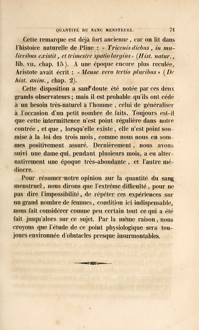 Cette remarque est déjà fort ancienne , car on lit dans l'histoire natarelle de Pline : « Trkeuis diebns, in mu- lieribiis existit, et trimestre spatio largius » [HisL natur.., lib. VII, chap. 15). A une époque encore plus reculée, Aristote avait écrit : o Mense vero tertio phiribus» (De hist. anim., chap. 2). Cette disposition a san^ doute été notée par ces deux grands observateurs ; mais il est probable qu'ils ont cédé à un besoin très-naturel à l'homme , celui de généraliser à l'occasion d'un petit nombre de faits. Toujours est-il que cette intermittence n'est point régulière dans notre contrée , et que , lorsqu'elle existe, elle n'est point sou- mise à la loi des trois mois, comme nous nous en som- mes positivement assuré. Dernièrement, nous avons suivi une dame qui, pendant plusieurs mois, a eu alter- nativement une époque très-abondiante , et l'autre mé- diocre. Pour résumer-notre opinion sur la quantité du sang menstruel, nous dirons que l'extrême difficulté, pour ne pas dire l'impossibilité, de répéter ces expériences sur un grand nombre de femmes, condition ici indispensable, nous fait considérer comme peu certain tout ce qui a été fait jusqu'alors sur ce sujet. Par la même raison, nous croyons que l'étude de ce point physiologique sera tou- jours environnée d'obstacles presque insurmontables.