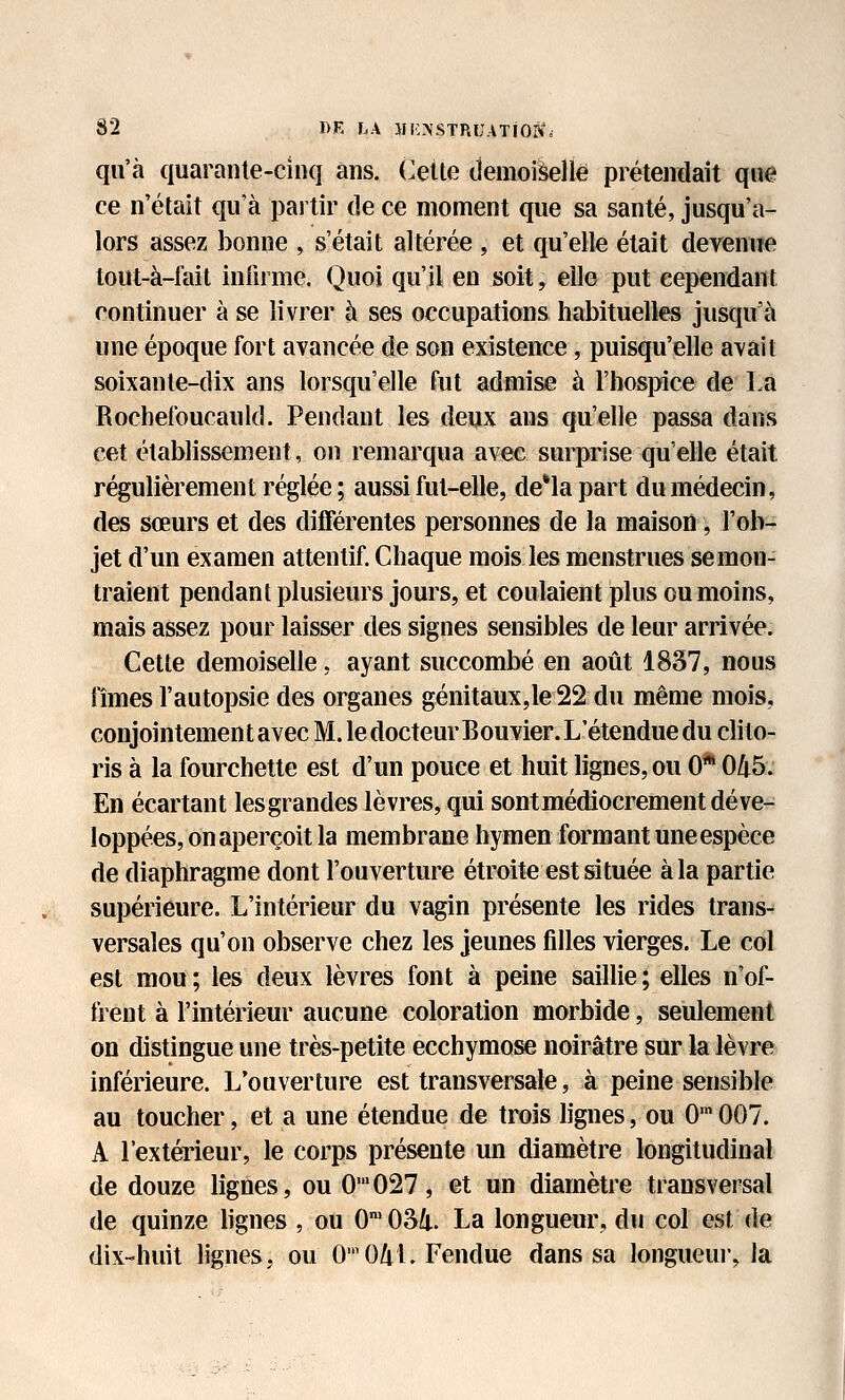 qu'à quarante-cinq ans. Cette (JemoiSelle prétendait que ce n'était qu'à partir de ce moment que sa santé, jusqu'a- lors assez bonne , s'était altérée , et qu'elle était devenue tout-à-fait inlirme. Quoi qu'il en soit, elle put cependant continuer à se livrer à ses occupations habituelles jusqu'à une époque fort avancée de son existence, puisqu'elle avait soixante-dix ans lorsqu'elle fut admise à rhospice de La Bochefoucauld. Pendant les deux ans qu'elle passa dans cet établissement, on remarqua avec surprise qu'elle était régulièrement réglée ; aussi fut-elle, de*lapart du médecin, des sœurs et des différentes personnes de la maison, l'ob- jet d'un examen attentif. Chaque mois les menstrues se mon- traient pendant plusieurs jours, et coulaient plus ou moins, mais assez pour laisser des signes sensibles de leur arrivée. Cette demoiselle, ayant succombé en aoiit 1837, nous fîmes l'autopsie des organes génitaux,le22 du même mois, conjointement avec M. le docteur Bouvier. L'étendue du clito- ris à la fourchette est d'un pouce et huit lignes, ou 0* 0/t5. En écartant les grandes lèvres, qui sont médiocrement déve- loppées, on aperçoit la membrane hymen formant une espèce de diaphragme dont l'ouverture étroite est située à la partie supérieure. L'intérieur du vagin présente les rides trans- versales qu'on observe chez les jeunes fdles vierges. Le col est mou; les deux lèvres font à peine saillie; elles n'of- frent à l'intérieur aucune coloration morbide, seulement on distingue une très-petite ecchymose noirâtre sur la lèvre inférieure. L'ouverture est transversale, à peine sensible au toucher, et a une étendue de trois lignes, ou 0'007. A l'extérieur, le corps présente un diamètre longitudinal de douze lignes, ou 0'027, et un diamètre transversal de quinze hgnes , ou 0' 034. La longueur, du col est de dix-huit lignes, ou 00/iL Fendue dans sa longueui, la I