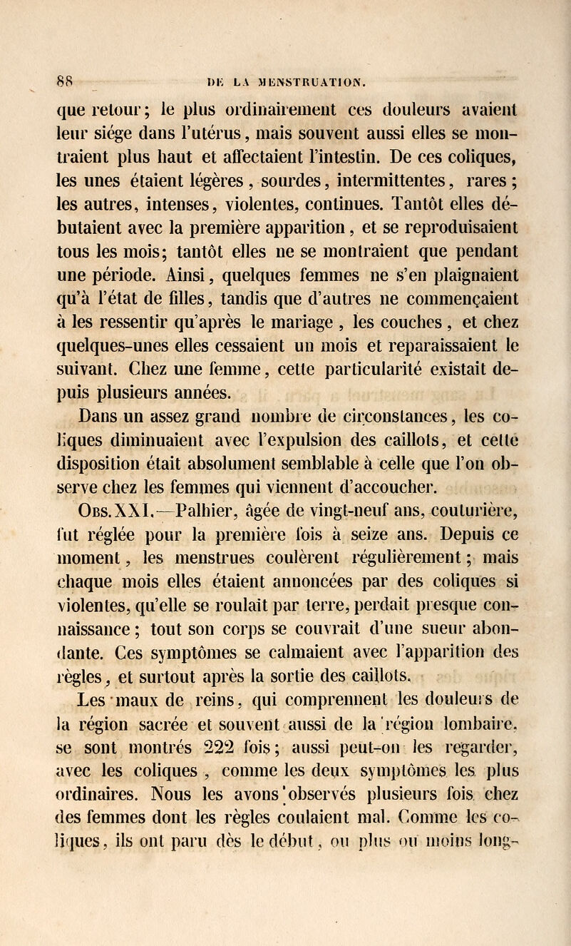 que retour ; le plus ordinairement ces douleurs avaient leur siège dans l'utérus, mais souvent aussi elles se mon- traient plus haut et affectaient l'intestin. De ces coliques, les unes étaient légères , sourdes, intermittentes, rares ; les autres, intenses, violentes, continues. Tantôt elles dé- butaient avec la première apparition, et se reproduisaient tous les mois; tantôt elles ne se montraient que pendant une période. Ainsi, quelques femmes ne s'en plaignaient qu'à l'état de filles, tandis que d'autres ne commençaient à les ressentir qu'après le mariage , les couches , et chez quelques-unes elles cessaient un mois et reparaissaient le suivant. Chez une femme, cette particularité existait de- puis plusieurs années. Dans un assez grand nombre de circonstances, les co- liques diminuaient avec l'expulsion des caillots, et celte disposition était absolument semblable à celle que l'on ob- serve chez les femmes qui viennent d'accoucher. Obs.XXI.—Palhier, âgée de vingt-neuf ans, couturière, fut réglée pour la première fois à seize ans. Depuis ce moment, les menstrues coulèrent régulièrement ; mais chaque mois elles étaient annoncées par des coliques si violentes, qu'elle se roulait par terre, perdait presque con- naissance ; tout son corps se couvrait d'une sueur abon- dante. Ces symptômes se cahuaient avec l'apparition des règles, et surtout après la sortie des caillots. Les maux de reins, qui comprennent les douleurs de la région sacrée et souvent aussi de la région lombaire, se sont montrés 22*2 fois; aussi peut-on les regarder, avec les coliques , comme les deux symptômes les plus ordinaires. Nous les avons ' observés plusieurs fois chez des femmes dont les règles coulaient mal. Comme les co- liques, ils ont paru dès le début, ou plus ou moins long-