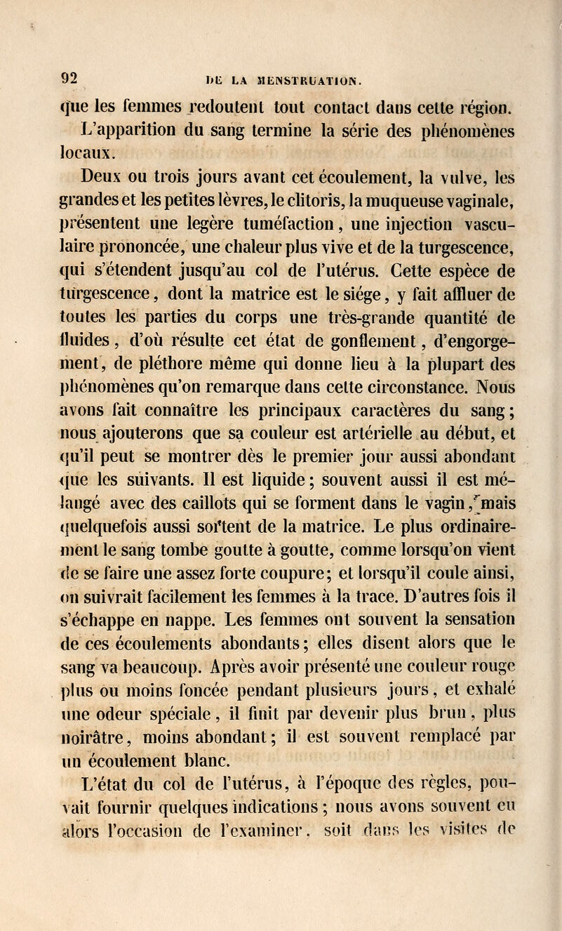 que les femmes redouteiU tout contact dans celle région. L'apparition du sang termine la série des phénomènes locaux. Deux ou trois jours avant cet écoulement, la vulve, les grandes et les petites lèvres, le clitoris, la muqueuse vaginale, présentent une légère tuméfaction, une injection vascu- laire prononcée, une chaleur plus vive et de la turgescence, qui s'étendent jusqu'au col de l'utérus. Cette espèce de turgescence, dont la matrice est le siège, y fait affluer de toutes les parties du corps une très-grande quantité de lluides, d'où résulte cet état de gonflement, d'engorge- ment, de pléthore même qui donne lieu à la plupart des phénomènes qu'on remarque dans celte circonstance. Nous avons fait connaître les principaux caractères du sang; nous ajouterons que sa couleur est artérielle au début, et (ju'il peut se montrer dès le premier jour aussi abondant que les suivants. Il est liquide ; souvent aussi il est mé- langé avec des caillots qui se forment dans le vagin ,'mais (|uelquefois aussi sortent de la matrice. Le plus ordinaire- ment le sang tombe goutte à goutte, comme lorsqu'on vient (le se faire une assez forte coupure; et lorsqu'il coule ainsi, on suivrait facilement les femmes à la trace. D'autres fois il s'échappe en nappe. Les femmes ont souvent la sensation de ces écoulements abondants; elles disent alors que le sang va beaucoup. Après avoir présenté une couleur rouge plus ou moins foncée pendant plusieurs jours, et exhalé une odeur spéciale, il finit par devenir plus brun, plus noirâtre, moins abondant ; il est souvent remplacé par un écoulement blanc. L'état du col de l'utérus, à l'époque des règles, pou- vait fournir quelques indications ; nous avons souvent eu alors l'occasion de l'examiner, soit dans les visites de