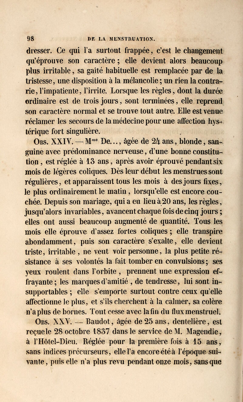 dresser. Ce qui l'a surtout frappée, c'est le changement qu'éprouve son caractère ; elle devient alors beaucoup plus irritable, sa gaîté habituelle est remplacée par de la tristesse, une disposition à la mélancolie ; un rien la conti'a- rie,l'impatiente, l'irrite. Lorsque les règles, dont la durée ordinaire est de trois jours, sont terminées, elle reprend son caractère normal et se trouve tout autre. Elle est venue réclamer les secours de la médecine pour une affection hys- térique fort singulière. Obs. XXIV. — M™^ De..., âgée de ^k ans, blonde, san- guine avec prédominance nerveuse, d'une bonne constitu- tion , est réglée à 13 ans, après avoir éprouvé pendant six mois de légères coliques. Dès leur début les menstrues sont régulières, et apparaissent tous les mois à des jours fixes, le plus ordinairement le matin, lorsqu'elle est encore cou- chée. Depuis son mariage, qui a eu lieu à 20 ans, les règles, jusqu'alors invariables, avancent chaque fois de cinq jours ; elles ont aussi beaucoup augmenté de quantité. Tous les mois elle éprouve d'assez fortes coliques ; elle transpire abondamment, puis son caractère s'exalte, elle devient triste, irritable , ne veut voir personne, la plus petite ré- sistance à ses volontés la fait tomber en convulsions ; ses yeux roulent dans l'orbite , prennent une expression ef- frayante; les marques d'amitié , de tendresse, lui sont in- supportables ; elle s'emporte surtout contre ceux qu'elle affectionne le plus, et s'ils cherchent à la calmer, sa colère n'a plus de bornes. Tout cesse avec la fin du flux menstruel. Obs. XXY. — Baudot, âgée de 25 ans, dentelière, est reçue le 28 octobre 1837 dans le service de M. Magendie, à l'Hôtel-Dieu. Réglée pour la première fois à 15 ans, sans indices précurseurs, elle l'a encore étéà l'époque sui- vante , puis elle n'a plus revu pendant onze mois, sans que