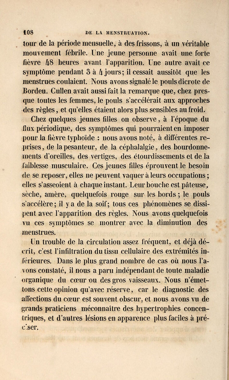 tour de la période mensuelle, à des frissons, à un véritable mouvement fébrile. Une jeune personne avait une forte fièvre ^S heures avant l'apparition. Une autre avait ce symptôme pendant 3 à 4 jours; il cessait aussitôt que les menstrues coulaient. Nous avons signalé le pouls dicrote de Bordeu. CuUen avait aussi fait la remarque que, chez pres- que toutes les femmes, le pouls s'accélérait aux approches des règles, et qu'elles étaient alors plus sensibles au froid. Chez quelques jeunes fdles on observe, à l'époque du flux périodique, des symptômes qui pourraient en imposer pour la fièvre typhoïde : nous avons noté, à différentes re- prises, de la pesanteur, de la céphalalgie, des bourdonne- ments d'oreilles, des vertiges, des étourdissements et de la faiblesse musculaire. Ces jeunes filles éprouvent le besoin de se reposer, elles ne i^euvent vaquer à leurs occupations; elles s'asseoient à chaque instant. Leur bouche est pâteuse^ sèche, amère, quelquefois rouge sur les bords ; le pouls s'accélère ; il y a de la soif; tous ces phénomènes se dissi- pent avec l'apparition des règles. Nous avons quelquefois vu ces symptômes se montrer avec la diminution des menstrues. Un trouble de la circulation assez fréquent, et déjà dé- crit, c'est l'infiltration du tissu cellulaire des extrémités in- férieures. Dans le plus grand nombre de cas où nous l'a- vons constaté, il nous a paru indépendant de toute maladie organique du cœur ou des gros vaisseaux. Nous n'émet- ions cette opinion qu'avec réserve, car le diagnostic des affections du cœur est souvent obscur, et nous avons vu de grands praticiens méconnaître des hypertrophies concen- triques, et d'autres lésions en apparence plus faciles à pré- ciser.